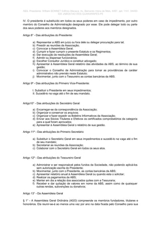 ABS. Presidente: William BONNET Edifício Manacá, Av. Bernardo Vieira de Melo, 6487, apt; 1101. 54450-
020 JABOATAO DOS GUARARAPES-PE
IV. O presidente é substituído em todos os seus poderes em caso de impedimento, por outro
membro do Conselho de Administração designado por esse. Ele pode delegar todo ou parte
dos seus poderes aos membros designados.
Artigo 8° - Das atribuições do Presidente:
a) Representar a ABS em juízo ou fora dele ou delegar procuração para tal;
b) Presidir as reuniões da Associação;
c) Convocar a Assembleia Geral;
d) Cumprir e fazer cumprir o presente Estatuto e os Regimentos;
e) Dar execução às resoluções da Assembleia Geral;
f) Admitir ou dispensar funcionários;
g) Escolher Consultor Jurídico e constituir advogado;
h) Apresentar à Assembleia Geral relatório das atividades da ABS, ao término de sua
gestão;
i) Convocar o Conselho de Administração para tomar as providências de caráter
administrativo não previsto neste Estatuto;
j) Movimentar, junto com o Tesoureiro as contas bancárias da ABS.
Artigo 9º - Das atribuições do Primeiro Vice-Presidente:
I. Substituir o Presidente em seus impedimentos;
II. Sucedê-lo na vaga até o fim de seu mandato.
Artigo10° - Das atribuições do Secretário Geral:
a) Encarregar-se da correspondência da Associação;
b) Organizar e conservar os arquivos;
c) Organizar e fazer expedir os Boletins Informativos da Associação;
d) Enviar aos Sócios Titulares e Efetivos os certificados comprobatórios da categoria
para a qual foram aprovados;
e) Apresentar à Assembleia Geral o relatório de sua gestão.
Artigo 11º - Das atribuições do Primeiro Secretário
a) Substituir o Secretário Geral em seus impedimentos e sucedê-lo na vaga até o fim
de seu mandato;
b) Secretariar as reuniões da Associação;
c) Colaborar com o Secretário Geral em todos os seus atos.
Artigo 12º - Das atribuições do Tesoureiro Geral
a) Administrar e ser responsável pelos fundos da Sociedade, não podendo aplicá-los
sem autorização escrita do Presidente;
b) Movimentar, junto com o Presidente, as contas bancárias da ABS;
c) Apresentar relatório anual à Assembleia Geral ou quando esta o solicitar;
d) Realizar os pagamentos da ABS;
e) Manter em dia a relação dos associados quites com a Tesouraria;
f) Receber e dar quitação de valores em nome da ABS, assim como de quaisquer
outras rendas, subvenções ou donativos;
Artigo 13° - Da Assembleia Geral
§ 1° - A Assembleia Geral Ordinária (AGO) compreende os membros fundadores, titulares e
honorários. Ela reunir-se-á ao menos uma vez por ano na data fixada pelo Conselho para sua
 