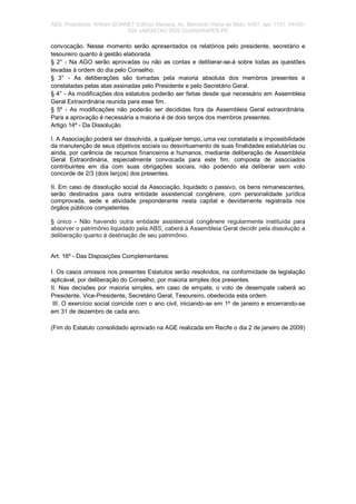 ABS. Presidente: William BONNET Edifício Manacá, Av. Bernardo Vieira de Melo, 6487, apt; 1101. 54450-
020 JABOATAO DOS GUARARAPES-PE
convocação. Nesse momento serão apresentados os relatórios pelo presidente, secretário e
tesoureiro quanto à gestão elaborada.
§ 2° - Na AGO serão aprovadas ou não as contas e deliberar-se-á sobre todas as questões
levadas à ordem do dia pelo Conselho.
§ 3° - As deliberações são tomadas pela maioria absoluta dos membros presentes e
constatadas pelas atas assinadas pelo Presidente e pelo Secretário Geral.
§ 4° - As modificações dos estatutos poderão ser feitas desde que necessário em Assembleia
Geral Extraordinária reunida para esse fim.
§ 5º - As modificações não poderão ser decididas fora da Assembleia Geral extraordinária.
Para a aprovação é necessária a maioria é de dois terços dos membros presentes.
Artigo 14º - Da Dissolução
I. A Associação poderá ser dissolvida, a qualquer tempo, uma vez constatada a impossibilidade
da manutenção de seus objetivos sociais ou desvirtuamento de suas finalidades estatutárias ou
ainda, por carência de recursos financeiros e humanos, mediante deliberação de Assembleia
Geral Extraordinária, especialmente convocada para este fim, composta de associados
contribuintes em dia com suas obrigações sociais, não podendo ela deliberar sem voto
concorde de 2/3 (dois terços) dos presentes.
II. Em caso de dissolução social da Associação, liquidado o passivo, os bens remanescentes,
serão destinados para outra entidade assistencial congênere, com personalidade jurídica
comprovada, sede e atividade preponderante nesta capital e devidamente registrada nos
órgãos públicos competentes.
§ único - Não havendo outra entidade assistencial congênere regularmente instituída para
absorver o patrimônio liquidado pela ABS, caberá à Assembleia Geral decidir pela dissolução a
deliberação quanto à destinação de seu patrimônio.
Art. 16º - Das Disposições Complementares:
I. Os casos omissos nos presentes Estatutos serão resolvidos, na conformidade de legislação
aplicável, por deliberação do Conselho, por maioria simples dos presentes.
II. Nas decisões por maioria simples, em caso de empate, o voto de desempate caberá ao
Presidente, Vice-Presidente, Secretário Geral, Tesoureiro, obedecida esta ordem.
III. O exercício social coincide com o ano civil, iniciando-se em 1º de janeiro e encerrando-se
em 31 de dezembro de cada ano.
(Fim do Estatuto consolidado aprovado na AGE realizada em Recife o dia 2 de janeiro de 2009)
 