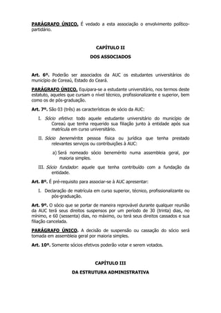 PARÁGRAFO ÚNICO. É vedado a esta associação o envolvimento político-
partidário.



                                 CAPÍTULO II

                              DOS ASSOCIADOS



Art. 6º. Poderão ser associados da AUC os estudantes universitários do
município de Coreaú, Estado do Ceará.

PARÁGRAFO ÚNICO. Equipara-se a estudante universitário, nos termos deste
estatuto, aqueles que cursam o nível técnico, profissionalizante e superior, bem
como os de pós-graduação.

Art. 7º. São 03 (três) as características de sócio da AUC:

   I. Sócio efetivo: todo aquele estudante universitário do município de
         Coreaú que tenha requerido sua filiação junto à entidade após sua
         matrícula em curso universitário.

   II. Sócio benemérito: pessoa física ou jurídica que tenha prestado
          relevantes serviços ou contribuições à AUC:

          a) Será nomeado sócio benemérito numa assembleia geral, por
              maioria simples.

   III. Sócio fundador: aquele que tenha contribuído com a fundação da
          entidade.

Art. 8º. É pré-requisito para associar-se à AUC apresentar:

   I. Declaração de matrícula em curso superior, técnico, profissionalizante ou
         pós-graduação.

Art. 9º. O sócio que se portar de maneira reprovável durante qualquer reunião
da AUC terá seus direitos suspensos por um período de 30 (trinta) dias, no
mínimo, e 60 (sessenta) dias, no máximo, ou terá seus direitos cassados e sua
filiação cancelada.

PARÁGRAFO ÚNICO. A decisão de suspensão ou cassação do sócio será
tomada em assembleia geral por maioria simples.

Art. 10º. Somente sócios efetivos poderão votar e serem votados.



                                CAPÍTULO III

                    DA ESTRUTURA ADMINISTRATIVA
 