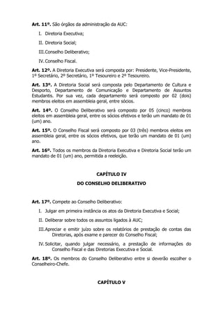 Art. 11º. São órgãos da administração da AUC:

   I. Diretoria Executiva;

   II. Diretoria Social;

   III. Conselho Deliberativo;

   IV. Conselho Fiscal.

Art. 12º. A Diretoria Executiva será composta por: Presidente, Vice-Presidente,
1º Secretário, 2º Secretário, 1º Tesoureiro e 2º Tesoureiro.

Art. 13º. A Diretoria Social será composta pelo Departamento de Cultura e
Desporto, Departamento de Comunicação e Departamento de Assuntos
Estudantis. Por sua vez, cada departamento será composto por 02 (dois)
membros eleitos em assembleia geral, entre sócios.

Art. 14º. O Conselho Deliberativo será composto por 05 (cinco) membros
eleitos em assembleia geral, entre os sócios efetivos e terão um mandato de 01
(um) ano.

Art. 15º. O Conselho Fiscal será composto por 03 (três) membros eleitos em
assembleia geral, entre os sócios efetivos, que terão um mandato de 01 (um)
ano.

Art. 16º. Todos os membros da Diretoria Executiva e Diretoria Social terão um
mandato de 01 (um) ano, permitida a reeleição.



                                 CAPÍTULO IV

                           DO CONSELHO DELIBERATIVO



Art. 17º. Compete ao Conselho Deliberativo:

   I. Julgar em primeira instância os atos da Diretoria Executiva e Social;

   II. Deliberar sobre todos os assuntos ligados à AUC;

   III. Apreciar e emitir juízo sobre os relatórios de prestação de contas das
           Diretorias, após exame e parecer do Conselho Fiscal;

   IV. Solicitar, quando julgar necessário, a prestação de informações do
           Conselho Fiscal e das Diretorias Executiva e Social.

Art. 18º. Os membros do Conselho Deliberativo entre si deverão escolher o
Conselheiro-Chefe.



                                  CAPÍTULO V
 