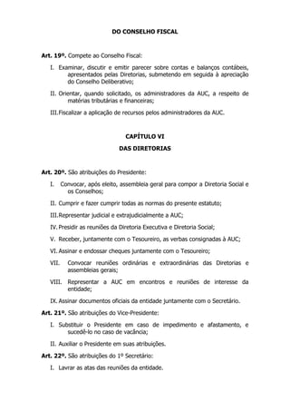 DO CONSELHO FISCAL



Art. 19º. Compete ao Conselho Fiscal:

   I. Examinar, discutir e emitir parecer sobre contas e balanços contábeis,
         apresentados pelas Diretorias, submetendo em seguida à apreciação
         do Conselho Deliberativo;

   II. Orientar, quando solicitado, os administradores da AUC, a respeito de
          matérias tributárias e financeiras;

   III. Fiscalizar a aplicação de recursos pelos administradores da AUC.



                                  CAPÍTULO VI

                                DAS DIRETORIAS



Art. 20º. São atribuições do Presidente:

   I.     Convocar, após eleito, assembleia geral para compor a Diretoria Social e
            os Conselhos;

   II. Cumprir e fazer cumprir todas as normas do presente estatuto;

   III. Representar judicial e extrajudicialmente a AUC;

   IV. Presidir as reuniões da Diretoria Executiva e Diretoria Social;

   V. Receber, juntamente com o Tesoureiro, as verbas consignadas à AUC;

   VI. Assinar e endossar cheques juntamente com o Tesoureiro;

   VII.     Convocar reuniões ordinárias e extraordinárias das Diretorias e
            assembleias gerais;

   VIII. Representar a AUC em encontros e reuniões de interesse da
         entidade;

   IX. Assinar documentos oficiais da entidade juntamente com o Secretário.

Art. 21º. São atribuições do Vice-Presidente:

   I. Substituir o Presidente em caso de impedimento e afastamento, e
         sucedê-lo no caso de vacância;

   II. Auxiliar o Presidente em suas atribuições.

Art. 22º. São atribuições do 1º Secretário:

   I. Lavrar as atas das reuniões da entidade.
 