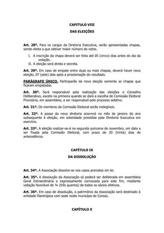 CAPITULO VIII

                               DAS ELEIÇÕES



Art. 28º. Para os cargos da Diretoria Executiva, serão apresentadas chapas,
sendo eleita a que obtiver maior número de votos.

   I. A inscrição da chapa deverá ser feita até 05 (cinco) dias antes do dia da
          votação.
   II. A eleição será direta e secreta.

Art. 29º. Em caso de empate entre duas ou mais chapas, deverá haver nova
eleição, 07 (sete) dias após a proclamação do resultado.

PARÁGRAFO ÚNICO. Participarão da nova eleição somente as chapas que
ficaram empatadas.

Art. 30º. Será responsável pela realização das eleições o Conselho
Deliberativo, exceto na primeira quando se dará a escolha de Comissão Eleitoral
Provisória, em assembleia, a ser responsável pelo processo seletivo.

Art. 31º. Os membros da Comissão Eleitoral serão inelegíveis.

Art. 32º. A posse da nova diretoria ocorrerá no mês de janeiro do ano
subsequente à eleição, em solenidade presidida pela Diretoria Executiva em
exercício.

Art. 33º. A eleição realizar-se-á na segunda quinzena de novembro, em data a
ser fixada pela Comissão Eleitoral, com prazo de 30 (trinta) dias de
antecedência.



                                CAPÍTULO IX

                              DA DISSOLUÇÃO



Art. 34º. A Associação dissolve-se nos casos previstos em lei.

Art. 35º. A dissolução da Associação só poderá ser deliberada em assembleia
Geral Extraordinária e expressamente convocada para este fim, mediante
votação favorável de ¾ (três quartos) de todos os sócios efetivos.

Art. 36º. Em caso de dissolução, o patrimônio da Associação será destinado à
entidade filantrópica com sede neste município de Coreaú.



                                CAPÍTULO X
 