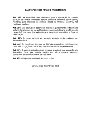 DAS DISPOSIÇÕES FINAIS E TRANSITÓRIAS



Art. 37º. Na assembleia Geral convocada para a aprovação do presente
estatuto, será eleita a comissão eleitoral provisória, composta por 05 (cinco)
membros, para realização da primeira eleição da Diretoria Executiva, nos
moldes do estatuto.

Art. 38º. Este estatuto só poderá ser modificado parcialmente ou totalmente
após 06 (seis) meses de sua publicação em Assembleia Geral e se obtiver pelo
menos 2/3 dos votos dos sócios efetivos presentes à assembleia a favor da
modificação.

Art. 39º. Os casos omissos no presente estatuto serão resolvidos em
Assembleia Geral.

Art. 40º. Os membros e Diretoria da AUC não respondem, individualmente,
pelas suas obrigações sociais e responsabilidades assumidas pela entidade.

Art. 41º. O presente estatuto entrará em vigor a partir de sua aprovação pela
Assembleia Geral, por maioria simples dos sócios efetivos presentes,
convocados extraordinariamente para esse fim.

Art. 42º. Revogam-se as disposições em contrário.



                      Coreaú, 22 de dezembro de 2012.
 