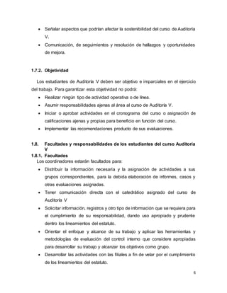 6
 Señalar aspectos que podrían afectar la sostenibilidad del curso de Auditoría
V.
 Comunicación, de seguimientos y resolución de hallazgos y oportunidades
de mejora.
1.7.2. Objetividad
Los estudiantes de Auditoría V deben ser objetivo e imparciales en el ejercicio
del trabajo. Para garantizar esta objetividad no podrá:
 Realizar ningún tipo de actividad operativa o de línea.
 Asumir responsabilidades ajenas al área al curso de Auditoría V.
 Iniciar o aprobar actividades en el cronograma del curso o asignación de
calificaciones ajenas y propias para beneficio en función del curso.
 Implementar las recomendaciones producto de sus evaluaciones.
1.8. Facultades y responsabilidades de los estudiantes del curso Auditoría
V
1.8.1. Facultades
Los coordinadores estarán facultados para:
 Distribuir la información necesaria y la asignación de actividades a sus
grupos correspondientes, para la debida elaboración de informes, casos y
otras evaluaciones asignadas.
 Tener comunicación directa con el catedrático asignado del curso de
Auditoría V
 Solicitar información, registros y otro tipo de información que se requiera para
el cumplimiento de su responsabilidad, dando uso apropiado y prudente
dentro los lineamientos del estatuto.
 Orientar el enfoque y alcance de su trabajo y aplicar las herramientas y
metodologías de evaluación del control interno que considere apropiadas
para desarrollar su trabajo y alcanzar los objetivos como grupo.
 Desarrollar las actividades con las filiales a fin de velar por el cumplimiento
de los lineamientos del estatuto.
 
