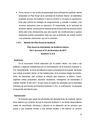 10
 Por lo menos (1) vez al año el responsable de la actividad de auditoría interna
presentará el Plan Anual de la actividad de Auditoría Interna al catedrático
asignado al curso de Auditoría V para su revisión y a la para su aprobación.
Este plan incluirá los trabajos de aseguramiento y consulta a realizar y los
recursos necesarios para su ejecución. El responsable de la actividad de
Auditoría Interna comunicará el impacto de las limitaciones de recursos sobre
dicho plan y las desviaciones que eso suscite, las modificaciones o ajustes
requeridos podrán presentarse toda vez que el ambiente de control cambie
o se presenten situaciones que así lo ameriten.
1.10.1. Modelo del Plan Anual de Auditoría
Plan Anual de Actividades de Auditoría Interna
Del 1 de enero al 31 de diciembre de 2017
Auditoría V, S.A.
Definición
Es el documento formal elaborado por el auditor interno con base a las
políticas y objetivos establecidos por la Administración de la empresa Auditoría V,
S.A. Generalmente, se toma de referencia para su preparación el conjunto de visitas
que realiza el auditor interno en las instalaciones de la empresa objeto de estudio.
Entre los elementos que contiene el referido plan tenemos: la Misión, Visión,
objetivos metas propuestas, recursos necesarios, cronograma de actividades a
realizar durante el año 2017, el cual como se repite fue aprobado por la Asamblea
Ordinaria de accionistas de Empresa Auditoría V, S.A. A continuación, se presenta
el desarrollo del referido plan:
Introducción
El presente plan anual de actividades del departamento de auditoría interna
tiene relación con el hecho de que la empresa Auditoría V, ha venido desarrollando
metas de crecimiento, eficiencia y eficacia en la utilización de los recursos que
posee y que pretende brindar a sus clientes locales y del exterior un servicio
 