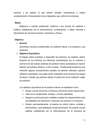 11
oportuno y de calidad, el cual ofrezca ventajas comparativas y mejore
constantemente el desempeño de los integrantes que conforma la empresa.
Misión
Diligencia y cuidado profesional, conforme a las normas de auditoría y
políticas establecidas por la administración, contribuyendo a utilizar eficiente y
eficazmente los recursos humanos, financieros y físicos.
Objetivos
 General
Suministrar servicios profesionales de Auditoría Interna a la empresa y sus
proyectos.
 Objetivos Específicos
El trabajo estará orientado a desarrollar las funciones de auditoría interna
basados en los términos de referencia suministrados por la empresa y
asimismo en las buenas prácticas de auditoría interna aprobadas por nuestro
Instituto de Auditores Internos a nivel mundial. Posiblemente tendremos que
rediseñar algunos procedimientos actuales de auditoría utilizando nuestros
softwares autorizados, los cuales serán invaluables para disminuir los riesgos
de abuso y fraude que pudieran afectar el patrimonio de la institución sujeta
de auditoría.
Los objetivos específicos de la auditoría interna se establecen como:
 Apoyar con las revisiones, la eficacia y eficiencia de las operaciones.
 Velar por el cumplimiento de leyes y normas aplicables.
 Asegurar que los procesos contables cumplan los requerimientos para
dar fiabilidad a la información financiera que produce la Fundación.
 Evaluar permanentemente el sistema de control interno contable y
administrativo, para establecer si está funcionando de acuerdo con las
políticas establecidas por la Administración de la Empresa de
 