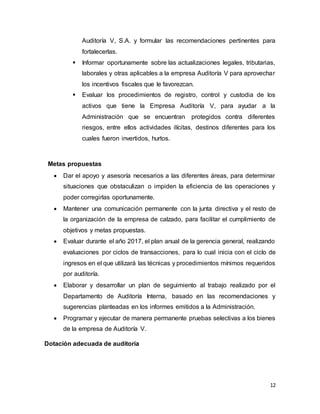 12
Auditoría V, S.A. y formular las recomendaciones pertinentes para
fortalecerlas.
 Informar oportunamente sobre las actualizaciones legales, tributarias,
laborales y otras aplicables a la empresa Auditoría V para aprovechar
los incentivos fiscales que le favorezcan.
 Evaluar los procedimientos de registro, control y custodia de los
activos que tiene la Empresa Auditoría V, para ayudar a la
Administración que se encuentran protegidos contra diferentes
riesgos, entre ellos actividades ilícitas, destinos diferentes para los
cuales fueron invertidos, hurtos.
Metas propuestas
 Dar el apoyo y asesoría necesarios a las diferentes áreas, para determinar
situaciones que obstaculizan o impiden la eficiencia de las operaciones y
poder corregirlas oportunamente.
 Mantener una comunicación permanente con la junta directiva y el resto de
la organización de la empresa de calzado, para facilitar el cumplimiento de
objetivos y metas propuestas.
 Evaluar durante el año 2017, el plan anual de la gerencia general, realizando
evaluaciones por ciclos de transacciones, para lo cual inicia con el ciclo de
ingresos en el que utilizará las técnicas y procedimientos mínimos requeridos
por auditoría.
 Elaborar y desarrollar un plan de seguimiento al trabajo realizado por el
Departamento de Auditoría Interna, basado en las recomendaciones y
sugerencias planteadas en los informes emitidos a la Administración.
 Programar y ejecutar de manera permanente pruebas selectivas a los bienes
de la empresa de Auditoría V.
Dotación adecuada de auditoría
 