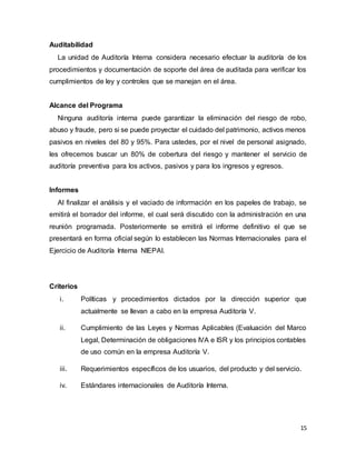 15
Auditabilidad
La unidad de Auditoría Interna considera necesario efectuar la auditoría de los
procedimientos y documentación de soporte del área de auditada para verificar los
cumplimientos de ley y controles que se manejan en el área.
Alcance del Programa
Ninguna auditoría interna puede garantizar la eliminación del riesgo de robo,
abuso y fraude, pero si se puede proyectar el cuidado del patrimonio, activos menos
pasivos en niveles del 80 y 95%. Para ustedes, por el nivel de personal asignado,
les ofrecemos buscar un 80% de cobertura del riesgo y mantener el servicio de
auditoría preventiva para los activos, pasivos y para los ingresos y egresos.
Informes
Al finalizar el análisis y el vaciado de información en los papeles de trabajo, se
emitirá el borrador del informe, el cual será discutido con la administración en una
reunión programada. Posteriormente se emitirá el informe definitivo el que se
presentará en forma oficial según lo establecen las Normas Internacionales para el
Ejercicio de Auditoría Interna NIEPAI.
Criterios
i. Políticas y procedimientos dictados por la dirección superior que
actualmente se llevan a cabo en la empresa Auditoría V.
ii. Cumplimiento de las Leyes y Normas Aplicables (Evaluación del Marco
Legal, Determinación de obligaciones IVA e ISR y los principios contables
de uso común en la empresa Auditoría V.
iii. Requerimientos específicos de los usuarios, del producto y del servicio.
iv. Estándares internacionales de Auditoría Interna.
 
