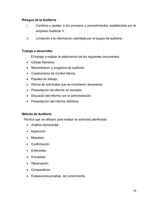 16
Riesgos de la Auditoría
i. Cambios y ajustes a los procesos y procedimientos establecidos por la
empresa Auditoría V.
ii. Limitación a la información solicitada por el equipo de auditoría.
Trabajo a desarrollar
El trabajo a realizar la elaboración de los siguientes documentos:
 Cédula Narrativa.
 Memorándum y programa de auditoría.
 Cuestionarios de Control Interno.
 Papeles de trabajo.
 Oficios de solicitudes que se consideren necesarias.
 Presentación de informe en borrador.
 Discusión del informe con la administración.
 Presentación del informe definitivo.
Método de Auditoría
Técnica que se utilizará para evaluar la actividad planificada:
 Análisis documental
 Inspección
 Muestreo
 Confirmación
 Entrevistas
 Encuestas
 Observación
 Comparativos
 Evaluaciones-pruebas de conocimiento
 