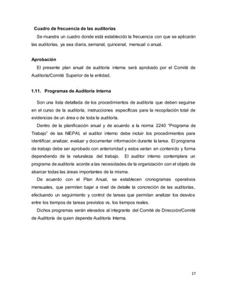 17
Cuadro de frecuencia de las auditorías
Se muestra un cuadro donde está establecido la frecuencia con que se aplicarán
las auditorías, ya sea diaria, semanal, quincenal, mensual o anual.
Aprobación
El presente plan anual de auditoría interna será aprobado por el Comité de
Auditoría/Comité Superior de la entidad.
1.11. Programas de Auditoría Interna
Son una lista detallada de los procedimientos de auditoría que deben seguirse
en el curso de la auditoría, instrucciones específicas para la recopilación total de
evidencias de un área o de toda la auditoría.
Dentro de la planificación anual y de acuerdo a la norma 2240 “Programa de
Trabajo” de las NIEPAI, el auditor interno debe incluir los procedimientos para
identificar, analizar, evaluar y documentar información durante la tarea. El programa
de trabajo debe ser aprobado con anterioridad y estos varían en contenido y forma
dependiendo de la naturaleza del trabajo. El auditor interno contemplara un
programa de auditoría acorde a las necesidades de la organización con el objeto de
abarcar todas las áreas importantes de la misma.
De acuerdo con el Plan Anual, se establecen cronogramas operativos
mensuales, que permiten bajar a nivel de detalle la concreción de las auditorías,
efectuando un seguimiento y control de tareas que permitan analizar los desvíos
entre los tiempos de tareas previstos vs. los tiempos reales.
Dichos programas serán elevados al integrante del Comité de Dirección/Comité
de Auditoría de quien depende Auditoría Interna.
 
