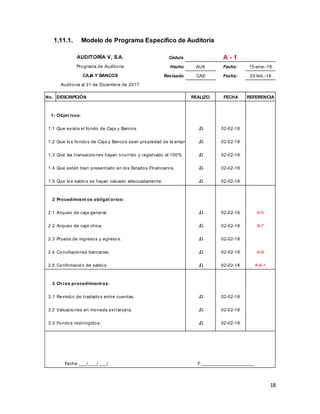 18
1.11.1. Modelo de Programa Específico de Auditoría
Cédula
Hecho AUX Fecha: 15-ene.-18
Revisado CAE Fecha: 20-feb.-18
No. DESCRIPCIÓN REALIZO FECHA REFERENCIA
1- Objet ivos:
1.1 Que exista el fondo de Caja y Bancos. JG 02-02-18
1.2 Que los fondos de Caja y Bancos sean propiedad de la empresa. JG 02-02-18
1.3 Que las transacciones hayan ocurrido y registrado al 100%. JG 02-02-18
1.4 Que estén bien presentado en los Estados Financieros. JG 02-02-18
1.5 Que los saldos se hayan valuado adecuadamente. JG 02-02-18
2 Procedimient os obligat orios:
2.1 Arqueo de caja general. JG 02-02-18 A-5
2.2 Arqueo de caja chica. JG 02-02-18 A-7
2.3 Prueba de ingresos y egresos. JG 02-02-18
2.4 Conciliaciones bancarias. JG 02-02-18 A-8
2.5 Confirmación de saldos. JG 02-02-18 A-8-1
3 Ot ros procedimient os:
3.1 Revisión de traslados entre cuentas. JG 02-02-18
3.2 Valuaciones en moneda extranjera. JG 02-02-18
3.3 Fondos restringidos. JG 02-02-18
Fecha ____/ ____/ ____/ F.__________________________
Auditoria al 31 de Diciembre de 2017
AUDITORÍA V, S.A. A - 1
Programa de Auditoria
CAJA Y BANCOS
 