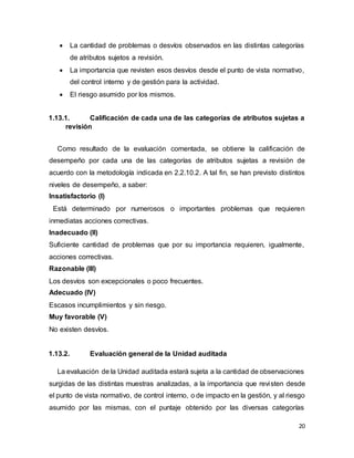 20
 La cantidad de problemas o desvíos observados en las distintas categorías
de atributos sujetos a revisión.
 La importancia que revisten esos desvíos desde el punto de vista normativo,
del control interno y de gestión para la actividad.
 El riesgo asumido por los mismos.
1.13.1. Calificación de cada una de las categorías de atributos sujetas a
revisión
Como resultado de la evaluación comentada, se obtiene la calificación de
desempeño por cada una de las categorías de atributos sujetas a revisión de
acuerdo con la metodología indicada en 2.2.10.2. A tal fin, se han previsto distintos
niveles de desempeño, a saber:
Insatisfactorio (I)
Está determinado por numerosos o importantes problemas que requieren
inmediatas acciones correctivas.
Inadecuado (II)
Suficiente cantidad de problemas que por su importancia requieren, igualmente,
acciones correctivas.
Razonable (III)
Los desvíos son excepcionales o poco frecuentes.
Adecuado (IV)
Escasos incumplimientos y sin riesgo.
Muy favorable (V)
No existen desvíos.
1.13.2. Evaluación general de la Unidad auditada
La evaluación de la Unidad auditada estará sujeta a la cantidad de observaciones
surgidas de las distintas muestras analizadas, a la importancia que revisten desde
el punto de vista normativo, de control interno, o de impacto en la gestión, y al riesgo
asumido por las mismas, con el puntaje obtenido por las diversas categorías
 