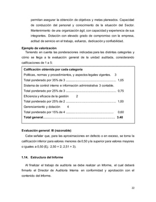 22
permitan asegurar la obtención de objetivos y metas planeados. Capacidad
de conducción del personal y conocimiento de la situación del Sector.
Mantenimiento de una organización ágil, con capacidad y experiencia de sus
integrantes. Dotación con elevado grado de compromiso con la empresa,
actitud de servicio en el trabajo, esfuerzo, dedicación y confiabilidad.
Ejemplo de valorización
Teniendo en cuenta las ponderaciones indicadas para las distintas categorías y
cómo se llega a la evaluación general de la unidad auditada, considerando
calificaciones de 1 a 5:
Calificación obtenida por cada categoría
Políticas, normas y procedimientos, y aspectos legales vigentes. 3
Total ponderado por 35% de 3 ............................................................ 1,05
Sistema de control interno e información administrativa 3 contable.
Total ponderado por 25% de 3 ............................................................ 0,75
Eficiencia y eficacia de la gestión 2
Total ponderado por 25% de 2 ............................................................ 1,00
Gerenciamiento y dotación 4
Total ponderado por 15% de 4 ......................................................... 0,60
Total general...................................................................................... 3,40
Evaluación general: III (razonable)
Cabe señalar que, para las aproximaciones en defecto o en exceso, se toma la
calificación inferior para valores menores de 0,50 y la superior para valores mayores
o iguales a 0,50 (Ej.: 2,50 = 2; 2,51 = 3).
1.14. Estructura del Informe
Al finalizar el trabajo de auditoría se debe realizar un Informe, el cual deberá
firmarlo el Director de Auditoría Interna en conformidad y aprobación con el
contenido del Informe.
 