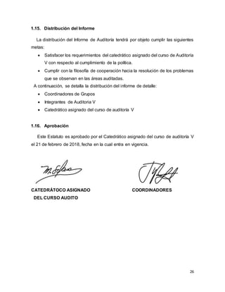 26
1.15. Distribución del Informe
La distribución del Informe de Auditoría tendrá por objeto cumplir las siguientes
metas:
 Satisfacer los requerimientos del catedrático asignado del curso de Auditoría
V con respecto al cumplimiento de la política.
 Cumplir con la filosofía de cooperación hacia la resolución de los problemas
que se observan en las áreas auditadas.
A continuación, se detalla la distribución del informe de detalle:
 Coordinadores de Grupos
 Integrantes de Auditoria V
 Catedrático asignado del curso de auditoría V
1.16. Aprobación
Este Estatuto es aprobado por el Catedrático asignado del curso de auditoría V
el 21 de febrero de 2018, fecha en la cual entra en vigencia.
CATEDRÁTOCO ASIGNADO COORDINADORES
DEL CURSO AUDITO
 