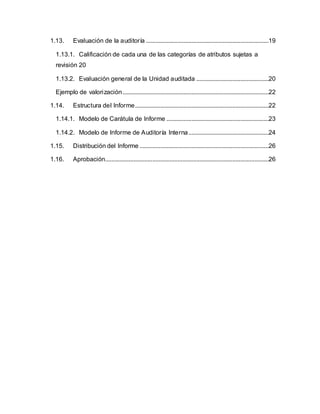 1.13. Evaluación de la auditoría ..............................................................................19
1.13.1. Calificación de cada una de las categorías de atributos sujetas a
revisión 20
1.13.2. Evaluación general de la Unidad auditada ..............................................20
Ejemplo de valorización.............................................................................................22
1.14. Estructura del Informe.....................................................................................22
1.14.1. Modelo de Carátula de Informe .................................................................23
1.14.2. Modelo de Informe de Auditoría Interna...................................................24
1.15. Distribución del Informe ..................................................................................26
1.16. Aprobación........................................................................................................26
 