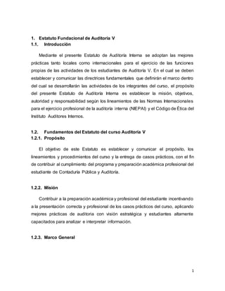 1
1. Estatuto Fundacional de Auditoría V
1.1. Introducción
Mediante el presente Estatuto de Auditoría Interna se adoptan las mejores
prácticas tanto locales como internacionales para el ejercicio de las funciones
propias de las actividades de los estudiantes de Auditoría V. En el cual se deben
establecer y comunicar las directrices fundamentales que definirán el marco dentro
del cual se desarrollarán las actividades de los integrantes del curso, el propósito
del presente Estatuto de Auditoría Interna es establecer la misión, objetivos,
autoridad y responsabilidad según los lineamientos de las Normas Internacionales
para el ejercicio profesional de la auditoría interna (NIEPAI) y el Código de Ética del
Instituto Auditores Internos.
1.2. Fundamentos del Estatuto del curso Auditoría V
1.2.1. Propósito
El objetivo de este Estatuto es establecer y comunicar el propósito, los
lineamientos y procedimientos del curso y la entrega de casos prácticos, con el fin
de contribuir al cumplimiento del programa y preparación académica profesional del
estudiante de Contaduría Pública y Auditoría.
1.2.2. Misión
Contribuir a la preparación académica y profesional del estudiante incentivando
a la presentación correcta y profesional de los casos prácticos del curso, aplicando
mejores prácticas de auditoria con visión estratégica y estudiantes altamente
capacitados para analizar e interpretar información.
1.2.3. Marco General
 