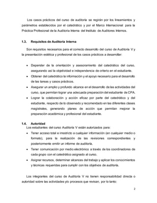 2
Los casos prácticos del curso de auditoría se regirán por los lineamientos y
parámetros establecidos por el catedrático y por el Marco Internacional para la
Práctica Profesional de la Auditoria Interna del Instituto de Auditores Internos.
1.3. Requisitos de Auditoría Interna
Son requisitos necesarios para el correcto desarrollo del curso de Auditoría V y
la presentación estética y profesional de los casos prácticos a desarrollar:
 Depender de la orientación y asesoramiento del catedrático del curso,
asegurando así la objetividad e independencia de criterio en el estudiante.
 Obtener del catedrático la información y el apoyo necesario para el desarrollo
de las tareas y casos prácticos.
 Asegurar un amplio y profundo alcance en el desarrollo de las actividades del
curso, que permitan lograr una adecuada preparación del estudiante de CPA.
 Lograr la colaboración y acción eficaz por parte del catedrático y del
estudiante, respecto de lo observado y recomendado en las diferentes clases
magistrales, generando planes de acción que permitan mejorar la
preparación académica y profesional del estudiante.
1.4. Autoridad
Los estudiantes del curso Auditoría V están autorizados para:
 Tener acceso total e irrestricto a cualquier información (en cualquier medio o
formato), para la realización de las revisiones correspondientes y
posteriormente emitir un informe de auditoría.
 Tener comunicación por medio electrónico a través de los coordinadores de
cada grupo con el catedrático asignado al curso.
 Asignar recursos, determinar alcances del trabajo y aplicar los conocimientos
y técnicas requeridas para cumplir con los objetivos de auditoría.
Los integrantes del curso de Auditoría V no tienen responsabilidad directa o
autoridad sobre las actividades y/o procesos que revisan, por lo tanto:
 