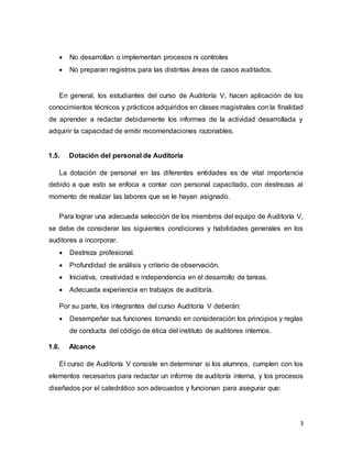 3
 No desarrollan o implementan procesos ni controles
 No preparan registros para las distintas áreas de casos auditados.
En general, los estudiantes del curso de Auditoría V, hacen aplicación de los
conocimientos técnicos y prácticos adquiridos en clases magistrales con la finalidad
de aprender a redactar debidamente los informes de la actividad desarrollada y
adquirir la capacidad de emitir recomendaciones razonables.
1.5. Dotación del personal de Auditoría
La dotación de personal en las diferentes entidades es de vital importancia
debido a que esto se enfoca a contar con personal capacitado, con destrezas al
momento de realizar las labores que se le hayan asignado.
Para lograr una adecuada selección de los miembros del equipo de Auditoría V,
se debe de considerar las siguientes condiciones y habilidades generales en los
auditores a incorporar.
 Destreza profesional.
 Profundidad de análisis y criterio de observación.
 Iniciativa, creatividad e independencia en el desarrollo de tareas.
 Adecuada experiencia en trabajos de auditoría.
Por su parte, los integrantes del curso Auditoría V deberán:
 Desempeñar sus funciones tomando en consideración los principios y reglas
de conducta del código de ética del instituto de auditores internos.
1.6. Alcance
El curso de Auditoría V consiste en determinar si los alumnos, cumplen con los
elementos necesarios para redactar un informe de auditoría interna, y los procesos
diseñados por el catedrático son adecuados y funcionan para asegurar que:
 