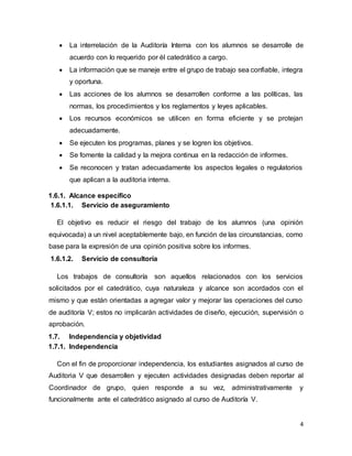 4
 La interrelación de la Auditoría Interna con los alumnos se desarrolle de
acuerdo con lo requerido por él catedrático a cargo.
 La información que se maneje entre el grupo de trabajo sea confiable, integra
y oportuna.
 Las acciones de los alumnos se desarrollen conforme a las políticas, las
normas, los procedimientos y los reglamentos y leyes aplicables.
 Los recursos económicos se utilicen en forma eficiente y se protejan
adecuadamente.
 Se ejecuten los programas, planes y se logren los objetivos.
 Se fomente la calidad y la mejora continua en la redacción de informes.
 Se reconocen y tratan adecuadamente los aspectos legales o regulatorios
que aplican a la auditoria interna.
1.6.1. Alcance específico
1.6.1.1. Servicio de aseguramiento
El objetivo es reducir el riesgo del trabajo de los alumnos (una opinión
equivocada) a un nivel aceptablemente bajo, en función de las circunstancias, como
base para la expresión de una opinión positiva sobre los informes.
1.6.1.2. Servicio de consultoría
Los trabajos de consultoría son aquellos relacionados con los servicios
solicitados por el catedrático, cuya naturaleza y alcance son acordados con el
mismo y que están orientadas a agregar valor y mejorar las operaciones del curso
de auditoría V; estos no implicarán actividades de diseño, ejecución, supervisión o
aprobación.
1.7. Independencia y objetividad
1.7.1. Independencia
Con el fin de proporcionar independencia, los estudiantes asignados al curso de
Auditoria V que desarrollen y ejecuten actividades designadas deben reportar al
Coordinador de grupo, quien responde a su vez, administrativamente y
funcionalmente ante el catedrático asignado al curso de Auditoría V.
 