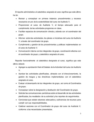 5
El reporte administrativo al catedrático asignado al curso significa que este último
ha de:
 Revisar y conceptuar en primera instancia procedimientos y recursos
necesarios en pro de la sostenibilidad del curso de Auditoría V.
 Proporcionar al curso de Auditoría V, el tiempo adecuado para el
cumplimiento de las actividades programas en clase.
 Facilitar espacios de comunicación directa y abierta con el coordinador del
grupo.
 Informar sobre las actividades, los planes e iniciativas del curso de Auditoría
V, a través del coordinador de grupo.
 Cumplimiento y gestión de los procedimientos y políticas implementadas en
el curso de Auditoría V.
 Comunicación interna con los integrantes de grupo, coordinación efectiva con
el coordinador de grupo y catedrático asignado al curso.
Reportar funcionalmente al catedrático designado al curso, significa que este
último deberá:
 Agregar su aprobación final al Estatuto de la Actividad del curso de Auditoría
V.
 Aprobar las actividades planificadas, alineado con el direccionamiento, la
gestión de riesgos y las directrices implementadas con el catedrático
asignado al curso.
 Evaluar el desempeño de los integrantes de grupo, así como al Coordinados
de grupo.
 Conceptuar sobre la designación y destitución del Coordinador de grupo.
 Solicitar las comunicaciones periódicas sobre el desarrollo de las actividades
planificadas, los resultados de su actividad y los reportes de seguimientos.
 Cerciorase que existan alcances adecuados y suficiencias de recursos para
cumplir con sus responsabilidades.
 Celebrar sesiones con el Coordinador de grupo del curso de Auditoría V,
conforme a las necesidades presentadas.
 