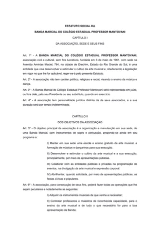 ESTATUTO SOCIAL DA
BANDA MARCIAL DO COLÉGIO ESTADUAL PROFESSOR MANTOVANI
CAPÍTULO I
DA ASSOCIAÇÃO, SEDE E SEUS FINS
Art. 1º - A BANDA MARCIAL DO COLÉGIO ESTADUAL PROFESSOR MANTOVANI,
associação civil e cultural, sem fins lucrativos, fundada em 3 de maio de 1961, com sede na
Avenida Amintas Maciel, 784, na cidade de Erechim, Estado do Rio Grande do Sul, é uma
entidade que visa desenvolver e estimular o cultivo da arte musical e, obedecendo a legislação
em vigor no que lhe for aplicável, reger-se-á pelo presente Estatuto.
Art. 2º - A associação não tem caráter político, religioso e racial, visando o ensino da música e
dança.
Art. 3º - A Banda Marcial do Colégio Estadual Professor Mantovani será representada em juízo,
ou fora dele, pelo seu Presidente ou seu substituto, quando em exercício.
Art. 4º - A associação tem personalidade jurídica distinta da de seus associados, e a sua
duração será por tempo indeterminado.
CAPÍTULO II
DOS OBJETIVOS DA ASSOCIAÇÃO
Art. 5º - O objetivo principal da associação é a organização e manutenção em sua sede, de
uma Banda Marcial, com instrumentos de sopro e percussão, propondo-se ainda em seu
programa a:
I) Manter em sua sede uma escola e ensino gratuito da arte musical, a
formação de músicos e dançarinos para sua execução.
II) Desenvolver e estimular o cultivo da arte musical e a sua execução,
principalmente, por meio de apresentações públicas.
III) Colaborar com as entidades públicas e privadas na programação de
eventos, na divulgação da arte musical e expressão corporal.
IV) Abrilhantar, quando solicitada, por meio de apresentações públicas, as
festas cívicas e populares.
Art. 6º - A associação, para consecução de seus fins, poderá fazer todas as operações que lhe
sejam peculiares e notadamente as seguintes:
I) Adquirir os instrumentos musicais de que venha a necessitar;
II) Contratar professores e maestros de reconhecida capacidade, para o
ensino da arte musical e de tudo o que necessário for para a boa
apresentação da Banda;
 