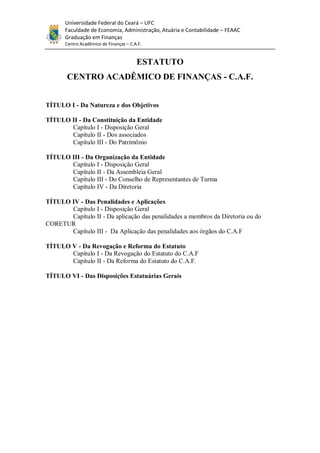 Universidade Federal do Ceará – UFC
       Faculdade de Economia, Administração, Atuária e Contabilidade – FEAAC
       Graduação em Finanças
       Centro Acadêmico de Finanças – C.A.F.


                                         ESTATUTO
       CENTRO ACADÊMICO DE FINANÇAS - C.A.F.


TÍTULO I - Da Natureza e dos Objetivos

TÍTULO II - Da Constituição da Entidade
       Capítulo I - Disposição Geral
       Capítulo II - Dos associados
       Capítulo III - Do Patrimônio

TÍTULO III - Da Organização da Entidade
       Capítulo I - Disposição Geral
       Capítulo II - Da Assembleia Geral
       Capítulo III - Do Conselho de Representantes de Turma
       Capítulo IV - Da Diretoria

TÍTULO IV - Das Penalidades e Aplicações
       Capítulo I - Disposição Geral
       Capítulo II - Da aplicação das penalidades a membros da Diretoria ou do
CORETUR
       Capítulo III - Da Aplicação das penalidades aos órgãos do C.A.F

TÍTULO V - Da Revogação e Reforma do Estatuto
       Capítulo I - Da Revogação do Estatuto do C.A.F
       Capítulo II - Da Reforma do Estatuto do C.A.F.

TÍTULO VI - Das Disposições Estatuárias Gerais
 