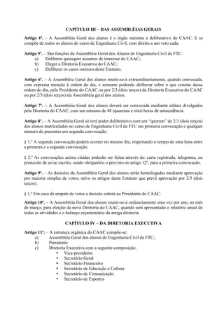 CAPÍTULO III – DAS ASSEMBLÉIAS GERAIS
Artigo 4º. – A Assembléia Geral dos alunos é o órgão máximo e deliberativo do CAAC. E se
compõe de todos os alunos do curso de Engenharia Civil, com direito a um voto cada.

Artigo 5º. – São funções da Assembléia Geral dos Alunos de Engenharia Civil da FTC:
     a)     Deliberar quaisquer assuntos de interesse do CAAC;
     b)     Eleger a Diretoria Executiva do CAAC;
     c)     Deliberar os casos omissos deste Estatuto.

Artigo 6º. – A Assembléia Geral dos alunos reunir-se-á extraordinariamente, quando convocada,
com expressa menção à ordem do dia, e somente podendo deliberar sobre o que constar dessa
ordem do dia, pelo Presidente do CAAC ou por 2/3 (dois terços) da Diretoria Executiva do CAAC
ou por 2/3 (dois terços) da Assembléia geral dos alunos.

Artigo 7º. – A Assembléia Geral dos alunos deverá ser convocada mediante editais divulgados
pela Diretoria do CAAC, com um mínimo de 48 (quarenta e oito) horas de antecedência.

Artigo 8º. – A Assembléia Geral só terá poder deliberativo com um “quorum” de 2/3 (dois terços)
dos alunos matriculados no curso de Engenharia Civil da FTC em primeira convocação e qualquer
número de presentes em segunda convocação.

§ 1.º A segunda convocação poderá ocorrer no mesmo dia, respeitando o tempo de uma hora entre
a primeira e a segunda convocação.

§ 2.º As convocações acima citadas poderão ser feitas através de: carta registrada, telegrama, ou
protocolo de aviso escrito, sendo obrigatório o previsto no artigo 12º, para a primeira convocação.

Artigo 9º. – As decisões da Assembléia Geral dos alunos serão homologadas mediante aprovação
por maioria simples de votos, salvo os artigos deste Estatuto que prevê aprovação por 2/3 (dois
terços).

§ 1.º Em caso de empate de votos a decisão caberá ao Presidente do CAAC.
Artigo 10º. – A Assembléia Geral dos alunos reunir-se-á ordinariamente uma vez por ano, no mês
de março, para eleição da nova Diretoria do CAAC, quando será apresentado o relatório anual de
todas as atividades e o balanço orçamentário da antiga diretoria.

                      CAPÍTULO IV – DA DIRETORIA EXECUTIVA

Artigo 11º. – A estrutura orgânica do CAAC compõe-se:
     a)       Assembléia Geral dos alunos de Engenharia Civil da FTC;
     b)       Presidente
     c)       Diretoria Executiva com a seguinte composição:
                   Vice-presidente
                   Secretário Geral
                   Secretário Financeiro
                   Secretário de Educação e Cultura
                   Secretário de Comunicação
                   Secretário de Esportes
 