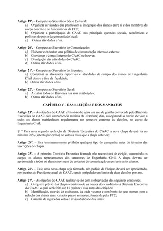 Artigo 19º. – Compete ao Secretário Sócio Cultural:
     a) Organizar atividades que promovam a integração dos alunos entre si e dos membros do
     corpo docente e de funcionários da FTC;
     b) Organizar a participação do CAAC nas principais questões sociais, econômicas e
     políticas do país e da comunidade local;
     c) Outras atividades afins.

Artigo 20º. – Compete ao Secretário de Comunicação:
     a) Elaborar e executar uma política de comunicação interna e externa;
     b) Coordenar o Jornal Interno do CAAC se houver;
     c) Divulgação das atividades do CAAC;
     d) Outras atividades afins.

Artigo 21º. – Compete ao Secretário de Esportes:
     a) Coordenar as atividades esportivas e atividades de campo dos alunos de Engenharia
     Civil dentro e fora da faculdade;
     b) Outras atividades afins.

Artigo 22º. – Compete ao Secretário Geral:
     a) Auxiliar todos os Diretores nas suas atribuições;
     b) Outras atividades afins.

                  CAPÍTULO V – DAS ELEIÇÕES E DOS MANDATOS

Artigo 23º. – As eleições do CAAC efetuar-se-ão após um ano de gestão convocada pela Diretoria
Executiva do CAAC com antecedência mínima de 30 (trinta) dias, assegurando o direito de voto a
todos os alunos matriculados regularmente no semestre corrente às eleições, no curso de
Engenharia Civil.

§1.º Para uma segunda reeleição da Diretoria Executiva do CAAC a nova chapa deverá ter no
mínimo 70% (setenta por cento) de votos a mais que a chapa anterior;

Artigo 24º. – Fica terminantemente proibido qualquer tipo de campanha antes do término das
inscrições de chapas.

Artigo 25º. – A primeira Diretoria Executiva formada não necessitará de eleição, assumindo os
cargos os alunos representantes dos semestres de Engenharia Civil. A chapa deverá ser
apresentada a todos os alunos por meio de veículos de comunicação acessíveis pelos alunos.

Artigo 26º. – Caso uma nova chapa seja formada, um pedido de Eleição deverá ser apresentado,
por escrito, ao Presidente atual do CAAC, sendo estipulado um limite de duas eleições por ano.

Artigo 27º. – As eleições do CAAC realizar-se-ão com a observação das seguintes condições:
     a) O registro prévio das chapas constatando os nomes dos candidatos à Diretoria Executiva
     do CAAC, o qual será feito até 15 (quinze) dias antes das eleições;
     b) Identificação, através de assinatura, de cada votante e confronto de seus nomes com a
     relação dos alunos matriculados para o semestre, fornecida pela FTC;
     c) Garantia de sigilo dos votos e inviolabilidade das urnas;
 