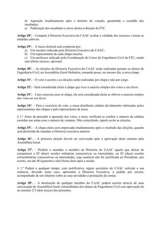 d) Apuração imediatamente após o término da votação, garantindo a exatidão dos
     resultados;
     e) Publicação dos resultados e envio destes à direção da FTC.

Artigo 28º. – Compete à Diretoria Executiva do CAAC avaliar a validade dos recursos e tomar as
medidas cabíveis.

Artigo 29º. – A mesa eleitoral será composta por:
     a) Um mesário indicado pela Diretoria Executiva do CAAC;
     b) Um representante de cada chapa inscrita.
     c) Um professor indicado pela Coordenação do Curso de Engenharia Civil da FTC, sendo
     este último recurso, opcional.

Artigo 30º. – As eleições da Diretoria Executiva do CAAC serão realizadas perante os alunos de
Engenharia Civil, na Assembléia Geral Ordinária, tomando posse, no mesmo dia, a nova chapa.

Artigo 31º. – O voto é secreto e as eleições serão realizadas por chapa e não por cargo.

Artigo 32º. - Será considerada eleita à chapa que tiver a maioria simples dos votos a seu favor.

Artigo 33º. – Caso concorra uma só chapa, ela será considerada eleita se obtiver a maioria simples
dos votos ao seu favor.

Artigo 34º. – Para o exercício do voto, a mesa distribuirá cédulas devidamente rubricadas pelos
representantes das chapas e pelo representante da mesa.

§ 1.º Antes de proceder à apuração dos votos, a mesa verificará se confere o número de cédulas
contidas nas urnas com o número de votantes. Não coincidindo, repetir-se-ão as eleições.

Artigo 35º. – A chapa eleita será empossada imediatamente após o resultado das eleições, quando
será destituída do mandato a Diretoria executiva anterior.

Artigo 36º. – A primeira eleição deverá ser convocada após a aprovação deste estatuto pela
Assembléia Geral.

Artigo 37º. – Perderá o mandato o membro da Diretoria do CAAC aquele que deixar de
comparecer a 02 (duas) sessões ordinárias consecutivas ou intercaladas, ou 02 (duas) sessões
extraordinárias consecutivas ou intercaladas, cuja ausência não for justificada ao Presidente, por
escrito, em até 48 (quarenta e oito) horas úteis após a sessão.

§ 1.º Poderá a qualquer tempo, com justificativa, algum secretário do CAAC solicitar a sua
renúncia, devendo neste caso, apresentar à Diretoria Executiva, o pedido por escrito,
acompanhado de um relatório sobre as suas atividades e prestações de contas.

Artigo 38º. – A destituição de qualquer membro do CAAC poderá ocorrer através de uma
convocação de Assembléia Geral extraordinária dos alunos de Engenharia Civil com aprovação de
no mínimo 2/3 (dois terços) dos presentes.
 