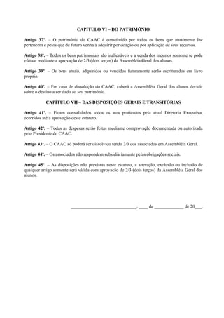 CAPÍTULO VI – DO PATRIMÔNIO

Artigo 37º. – O patrimônio do CAAC é constituído por todos os bens que atualmente lhe
pertencem e pelos que de futuro venha a adquirir por doação ou por aplicação de seus recursos.

Artigo 38º. – Todos os bens patrimoniais são inalienáveis e a venda dos mesmos somente se pode
efetuar mediante a aprovação de 2/3 (dois terços) da Assembléia Geral dos alunos.

Artigo 39º. – Os bens atuais, adquiridos ou vendidos futuramente serão escriturados em livro
próprio.

Artigo 40º. – Em caso de dissolução do CAAC, caberá a Assembléia Geral dos alunos decidir
sobre o destino a ser dado ao seu patrimônio.

           CAPÍTULO VII – DAS DISPOSIÇÕES GERAIS E TRANSITÓRIAS

Artigo 41º. – Ficam convalidados todos os atos praticados pela atual Diretoria Executiva,
ocorridos até a aprovação deste estatuto.

Artigo 42º. – Todas as despesas serão feitas mediante comprovação documentada ou autorizada
pelo Presidente do CAAC.

Artigo 43º. – O CAAC só poderá ser dissolvido tendo 2/3 dos associados em Assembléia Geral.

Artigo 44º. – Os associados não respondem subsidiariamente pelas obrigações sociais.

Artigo 45º. – As disposições não previstas neste estatuto, a alteração, exclusão ou inclusão de
qualquer artigo somente será válida com aprovação de 2/3 (dois terços) da Assembléia Geral dos
alunos.




                         _____________________________, ____ de _____________ de 20___.
 