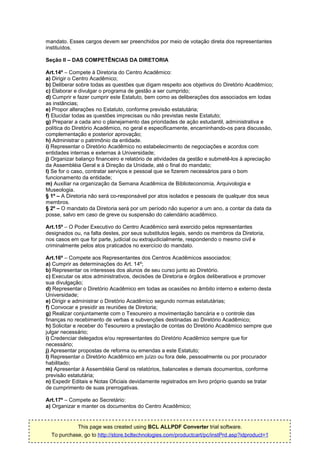 mandato. Esses cargos devem ser preenchidos por meio de votação direta dos representantes
instituídos.

Seção II – DAS COMPETÊNCIAS DA DIRETORIA

Art.14º – Compete à Diretoria do Centro Acadêmico:
a) Dirigir o Centro Acadêmico;
b) Deliberar sobre todas as questões que digam respeito aos objetivos do Diretório Acadêmico;
c) Elaborar e divulgar o programa de gestão a ser cumprido;
d) Cumprir e fazer cumprir este Estatuto, bem como as deliberações dos associados em todas
as instâncias;
e) Propor alterações no Estatuto, conforme previsão estatutária;
f) Elucidar todas as questões imprecisas ou não previstas neste Estatuto;
g) Preparar a cada ano o planejamento das prioridades de ação estudantil, administrativa e
política do Diretório Acadêmico, no geral e especificamente, encaminhando-os para discussão,
complementação e posterior aprovação;
h) Administrar o patrimônio da entidade.
i) Representar o Diretório Acadêmico no estabelecimento de negociações e acordos com
entidades internas e externas à Universidade;
j) Organizar balanço financeiro e relatório de atividades da gestão e submetê-los à apreciação
da Assembléia Geral e à Direção da Unidade, até o final do mandato;
l) Se for o caso, contratar serviços e pessoal que se fizerem necessários para o bom
funcionamento da entidade;
m) Auxiliar na organização da Semana Acadêmica de Biblioteconomia, Arquivologia e
Museologia.
§ 1º – A Diretoria não será co-responsável por atos isolados e pessoais de qualquer dos seus
membros.
§ 2º – O mandato da Diretoria será por um período não superior a um ano, a contar da data da
posse, salvo em caso de greve ou suspensão do calendário acadêmico.

Art.15º – O Poder Executivo do Centro Acadêmico será exercido pelos representantes
designados ou, na falta destes, por seus substitutos legais, sendo os membros da Diretoria,
nos casos em que for parte, judicial ou extrajudicialmente, respondendo o mesmo civil e
criminalmente pelos atos praticados no exercício do mandato.

Art.16º – Compete aos Representantes dos Centros Acadêmicos associados:
a) Cumprir as determinações do Art. 14º;
b) Representar os interesses dos alunos de seu curso junto ao Diretório.
c) Executar os atos administrativos, decisões de Diretoria e órgãos deliberativos e promover
sua divulgação;
d) Representar o Diretório Acadêmico em todas as ocasiões no âmbito interno e externo desta
Universidade;
e) Dirigir e administrar o Diretório Acadêmico segundo normas estatutárias;
f) Convocar e presidir as reuniões de Diretoria;
g) Realizar conjuntamente com o Tesoureiro a movimentação bancária e o controle das
finanças no recebimento de verbas e subvenções destinadas ao Diretório Acadêmico;
h) Solicitar e receber do Tesoureiro a prestação de contas do Diretório Acadêmico sempre que
julgar necessário;
i) Credenciar delegados e/ou representantes do Diretório Acadêmico sempre que for
necessário;
j) Apresentar propostas de reforma ou emendas a este Estatuto;
l) Representar o Diretório Acadêmico em juízo ou fora dele, pessoalmente ou por procurador
habilitado;
m) Apresentar à Assembléia Geral os relatórios, balancetes e demais documentos, conforme
previsão estatutária;
n) Expedir Editais e Notas Oficiais devidamente registrados em livro próprio quando se tratar
de cumprimento de suas prerrogativas.

Art.17º – Compete ao Secretário:
a) Organizar e manter os documentos do Centro Acadêmico;


            This page was created using BCL ALLPDF Converter trial software.
  To purchase, go to http://store.bcltechnologies.com/productcart/pc/instPrd.asp?idproduct=1
 