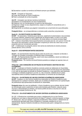 b) Secretariar e auxiliar os membros da Diretoria sempre que solicitado.

Art.18º – Compete ao Tesoureiro:
a) Cuidar das finanças do Centro Acadêmico;
b) Fazer a prestação de contas da gestão.

Art.19º – Competem aos demais membros da Diretoria:
a) Substituir os Coordenadores nos seus impedimentos;
b) Colaborar com os Coordenadores no exercício das atribuições;
c) Organizar e dirigir os seus departamentos, cargos ou funções em consonância com o
programa da gestão;
d) Arregimentar os auxiliares que julgarem necessários ao cumprimento de suas atribuições.

Parágrafo Único – as correspondências e contratos serão subscritos conjuntamente.

Seção III – DA DESTITUIÇÃO DA DIRETORIA
Art.20º – Os associados, mediante grave denúncia, cabalmente fundamentada e documentada
em provas materiais, poderão propor a destituição da Diretoria eleita, no todo ou em parte,
respeitando-se os princípios do contraditório, da ampla defesa e do devido processo legal.
§ 1º – Caberá à Assembléia Geral especificamente convocada para tal, com quórum mínimo de
dois terços dos associados e sendo necessário cinqüenta por cento dos votos mais um dos
presentes para ser considerada aprovada.
§ 2º – A deliberação do parágrafo anterior não isenta aos destituídos do devido processo
judicial cabível, civil ou criminal.

Seção IV – DOS REPRESENTANTES DISCENTES

Art.21º – Os representantes discentes devem estar de acordo com o disposto na Decisão n.
172/2003 do Conselho Universitário (CONSUN) desta Universidade.
Art. 22º – Os Representantes Discentes, assim como seus substitutos, devem ser eleitos por
um mandato não superior a um ano.
Parágrafo único – Os membros da atual Diretoria poderão se reeleger por apenas mais um
mandato.

TÍTULO III – DAS CONDIÇÕES DE EXTINÇÃO DA ENTIDADE E DESTINO DO SEU
PATRIMÔNIO
Art.23º – A extinção do Diretório Acadêmico somente poderá ser deliberada em Assembléia
Geral, especificamente convocada para tal com quórum mínimo de dois terços dos associados
e, em caso de aprovação da extinção do Diretório Acadêmico, o seu patrimônio será destinado
e entregue à entidade congênere e co-irmã, ou, não a havendo, redistribuída em partes
equivalentes entre os Centros Acadêmicos associados no momento de sua dissolução.

TÍTULO IV – DA RETIRADA DE UM DOS CENTROS ACADÊMICOS ASSOCIADOS
Art.24º - Qualquer um dos Centros Acadêmicos Associados ao Diretório Acadêmico pode
desassociar-se a qualquer momento, desde que um pedido de afastamento com apresentação
de justificativas seja apresentado formalmente em Assembléia.

Parágrafo único- No caso de desfiliação, o Centro Acadêmico que se afastar não tem direito
de reivindicação sobre o patrimônio ou bens administrados pelo Diretório, cabendo esses
recursos a administração do Diretório. Só haverá partilha de bens e recursos em caso de
extinção da entidade (conforme art. 30).

TÍTULO IV – DA AFASTAMENTO DE UM DOS CENTROS ACADÊMICOS ASSOCIADOS

Art. 25º - A Diretoria tem autoridade para propor o desligamento de um dos Centros
Acadêmicos com base no descumprimento do Artigo 5º, alínea E, conforme exposto no Artigo
8º. Nesse caso, deve ser adotado o seguinte procedimento: Pedir primeiro o afastamento do
representante apontado pelo Centro Acadêmico e indicação imediata de um novo
representante. Apenas mediante reincidência a Diretoria pode pedir o desligamento do Centro
Acadêmico.


            This page was created using BCL ALLPDF Converter trial software.
  To purchase, go to http://store.bcltechnologies.com/productcart/pc/instPrd.asp?idproduct=1
 