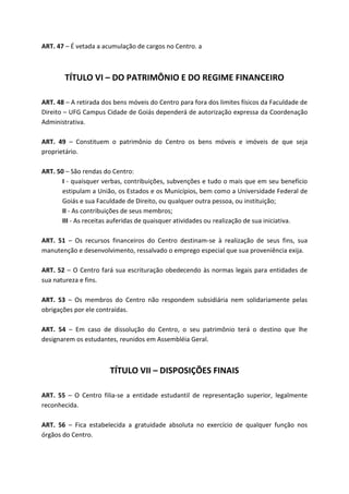 ART. 47 – É vetada a acumulação de cargos no Centro. a



        TÍTULO VI – DO PATRIMÔNIO E DO REGIME FINANCEIRO

ART. 48 – A retirada dos bens móveis do Centro para fora dos limites físicos da Faculdade de
Direito – UFG Campus Cidade de Goiás dependerá de autorização expressa da Coordenação
Administrativa.

ART. 49 – Constituem o patrimônio do Centro os bens móveis e imóveis de que seja
proprietário.

ART. 50 – São rendas do Centro:
       I - quaisquer verbas, contribuições, subvenções e tudo o mais que em seu benefício
       estipulam a União, os Estados e os Municípios, bem como a Universidade Federal de
       Goiás e sua Faculdade de Direito, ou qualquer outra pessoa, ou instituição;
       II - As contribuições de seus membros;
       III - As receitas auferidas de quaisquer atividades ou realização de sua iniciativa.

ART. 51 – Os recursos financeiros do Centro destinam-se à realização de seus fins, sua
manutenção e desenvolvimento, ressalvado o emprego especial que sua proveniência exija.

ART. 52 – O Centro fará sua escrituração obedecendo às normas legais para entidades de
sua natureza e fins.

ART. 53 – Os membros do Centro não respondem subsidiária nem solidariamente pelas
obrigações por ele contraídas.

ART. 54 – Em caso de dissolução do Centro, o seu patrimônio terá o destino que lhe
designarem os estudantes, reunidos em Assembléia Geral.



                       TÍTULO VII – DISPOSIÇÕES FINAIS

ART. 55 – O Centro filia-se a entidade estudantil de representação superior, legalmente
reconhecida.

ART. 56 – Fica estabelecida a gratuidade absoluta no exercício de qualquer função nos
órgãos do Centro.
 
