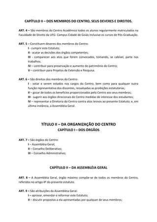 CAPÍTULO II – DOS MEMBROS DO CENTRO, SEUS DEVERES E DIREITOS.

ART. 4 – São membros do Centro Acadêmico todos os alunos regularmente matriculados na
Faculdade de Direito da UFG- Campus Cidade de Goiás inclusive os cursos de Pós-Graduação.

ART. 5 – Constituem deveres dos membros do Centro:
       I - cumprir este Estatuto;
       II - acatar as decisões dos órgãos competentes;
       III - comparecer aos atos que forem convocados, tomando, se cabível, parte nos
       trabalhos;
       IV – contribuir para preservação e aumento do patrimônio do Centro;
       V – contribuir para Projetos de Extensão e Pesquisa.

ART. 6 – São direitos dos membros do Centro:
       I - votar e serem votados nos cargos do Centro, bem como para qualquer outra
       função representativa dos discentes, ressalvadas as proibições estatutárias;
       II – gozar de todos os benefícios proporcionados pelo Centro aos seus membros;
       III - sugerir aos órgãos direcionais do Centro medidas de interesse dos estudantes;
       IV – representar a Diretoria do Centro contra atos lesivos ao presente Estatuto; e, em
       última instância, a Assembléia Geral.




                 TÍTULO II – DA ORGANIZAÇÃO DO CENTRO
                              CAPÍTULO I – DOS ÓRGÃOS

ART. 7 – São órgãos do Centro:
       I – Assembléia Geral;
       II – Conselho Deliberativo;
       III – Conselho Administrativo;



                        CAPÍTULO II – DA ASSEMBLÉIA GERAL

ART. 8 – A Assembléia Geral, órgão máximo compõe-se de todos os membros do Centro,
referidos no artigo 4º do presente estatuto.

ART. 9 – São atribuições da Assembléia Geral:
       I – aprovar, emendar e reformar este Estatuto;
       II – discutir propostas a ela apresentadas por qualquer de seus membros;
 