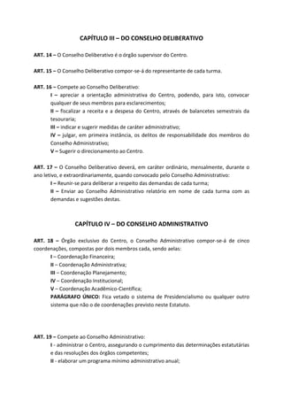 CAPÍTULO III – DO CONSELHO DELIBERATIVO

ART. 14 – O Conselho Deliberativo é o órgão supervisor do Centro.

ART. 15 – O Conselho Deliberativo compor-se-á do representante de cada turma.

ART. 16 – Compete ao Conselho Deliberativo:
       I – apreciar a orientação administrativa do Centro, podendo, para isto, convocar
       qualquer de seus membros para esclarecimentos;
       II – fiscalizar a receita e a despesa do Centro, através de balancetes semestrais da
       tesouraria;
       III – indicar e sugerir medidas de caráter administrativo;
       IV – julgar, em primeira instância, os delitos de responsabilidade dos membros do
       Conselho Administrativo;
       V – Sugerir o direcionamento ao Centro.

ART. 17 – O Conselho Deliberativo deverá, em caráter ordinário, mensalmente, durante o
ano letivo, e extraordinariamente, quando convocado pelo Conselho Administrativo:
        I – Reunir-se para deliberar a respeito das demandas de cada turma;
        II – Enviar ao Conselho Administrativo relatório em nome de cada turma com as
        demandas e sugestões destas.



                 CAPÍTULO IV – DO CONSELHO ADMINISTRATIVO

ART. 18 – Órgão exclusivo do Centro, o Conselho Administrativo compor-se-á de cinco
coordenações, compostas por dois membros cada, sendo aelas:
      I – Coordenação Financeira;
      II – Coordenação Administrativa;
      III – Coordenação Planejamento;
      IV – Coordenação Institucional;
      V – Coordenação Acadêmico-Científica;
      PARÁGRAFO ÚNICO: Fica vetado o sistema de Presidencialismo ou qualquer outro
      sistema que não o de coordenações previsto neste Estatuto.




ART. 19 – Compete ao Conselho Administrativo:
       I - administrar o Centro, assegurando o cumprimento das determinações estatutárias
       e das resoluções dos órgãos competentes;
       II - elaborar um programa mínimo administrativo anual;
 