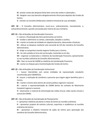 III - prestar contas das despesas feitas bem como das verbas e subvenções ;
       IV - designar uma casa bancária obrigatoriamente oficial para depósito dos fundos do
       Centro;
       V - remeter ao Conselho Deliberativo relatório trimestral de suas atividades.

ART. 20 – O Conselho Administrativo reunir-se-á, ordinariamente, mensalmente; e,
extraordinariamente, quando convocado pela maioria de seus membros.

ART. 21 – São atribuições da Coordenação Financeira:
       I – exercer a fiscalização dos bens pertencentes ao Centro;
       II – receber e administrar as verbas, subvenções, doações e auxílios;
       III – manter os fundos da entidade em depósito bancário, observando o Estatuto;
       IV – efetuar as despesas mediante voto concorde de 2/3 dos membros do Conselho
       Administrativo;
       V – dirigir as campanhas visando angariar fundos para o Centro;
       VI – ter sob custódia os livros de escrituração, mantendo-os em dia;
       VII – organizar os balancetes e relatórios da Coordenação Financeira, apresentando-
       os nas reuniões ordinárias do Conselho Administrativo;
       VIII – fixar no mural do CAXIM os relatórios da Coordenação Financeira.
       IX – assinar os cheques para movimentação dos fundos do Centro.

ART. 22 – São atribuições da Coordenação Institucional:
       I – buscar intercâmbio com outras entidades de representação estudantil,
       reconhecidas pelo CAXIM/CCG;
       II – buscar a realização de convênios e parcerias que tragam algum benefício para o
       Centro;
       III – manter o Centro ativo dentro do cenário político regional e nacional;
       IV – exercer a representatividade do CAXIM dentro do contexto do Movimento
       Estudantil regional e nacional;
       V – desenvolver o material de alimentação das mídias (mural, redes sociais virtuais e
       outras) do CAXIM;

ART. 23 – São atribuições da Coordenação de Planejamento:
       I – apresentar relatórios de planos e metas do Centro às reuniões ordinárias.
       II – apresentar projetos de eventos culturais, esportivos e acadêmicos ás reuniões
       ordinárias do Centro;
       III – apresentar o relatório trimestral de ações do Centro para apreciação dos
       membros do Conselho Administrativo;
 