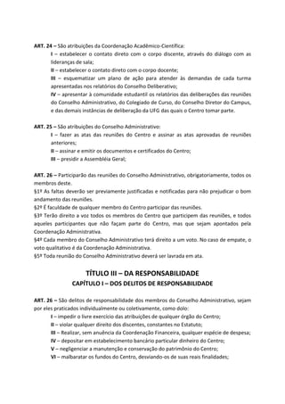 ART. 24 – São atribuições da Coordenação Acadêmico-Científica:
       I – estabelecer o contato direto com o corpo discente, através do diálogo com as
       lideranças de sala;
       II – estabelecer o contato direto com o corpo docente;
       III – esquematizar um plano de ação para atender às demandas de cada turma
       apresentadas nos relatórios do Conselho Deliberativo;
       IV – apresentar à comunidade estudantil os relatórios das deliberações das reuniões
       do Conselho Administrativo, do Colegiado de Curso, do Conselho Diretor do Campus,
       e das demais instâncias de deliberação da UFG das quais o Centro tomar parte.

ART. 25 – São atribuições do Conselho Administrativo:
       I – fazer as atas das reuniões do Centro e assinar as atas aprovadas de reuniões
       anteriores;
       II – assinar e emitir os documentos e certificados do Centro;
       III – presidir a Assembléia Geral;

ART. 26 – Participarão das reuniões do Conselho Administrativo, obrigatoriamente, todos os
membros deste.
§1º As faltas deverão ser previamente justificadas e notificadas para não prejudicar o bom
andamento das reuniões.
§2º É faculdade de qualquer membro do Centro participar das reuniões.
§3º Terão direito a voz todos os membros do Centro que participem das reuniões, e todos
aqueles participantes que não façam parte do Centro, mas que sejam apontados pela
Coordenação Administrativa.
§4º Cada membro do Conselho Administrativo terá direito a um voto. No caso de empate, o
voto qualitativo é da Coordenação Administrativa.
§5º Toda reunião do Conselho Administrativo deverá ser lavrada em ata.


                     TÍTULO III – DA RESPONSABILIDADE
                CAPÍTULO I – DOS DELITOS DE RESPONSABILIDADE

ART. 26 – São delitos de responsabilidade dos membros do Conselho Administrativo, sejam
por eles praticados individualmente ou coletivamente, como dolo:
       I – impedir o livre exercício das atribuições de qualquer órgão do Centro;
       II – violar qualquer direito dos discentes, constantes no Estatuto;
       III – Realizar, sem anuência da Coordenação Financeira, qualquer espécie de despesa;
       IV – depositar em estabelecimento bancário particular dinheiro do Centro;
       V – negligenciar a manutenção e conservação do patrimônio do Centro;
       VI – malbaratar os fundos do Centro, desviando-os de suas reais finalidades;
 