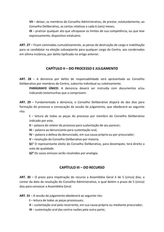 VII – deixar, os membros do Conselho Administrativo, de prestar, estatuidamente, ao
       Conselho Deliberativo, as contas relativas a cada 6 (seis) meses;
       IX – praticar qualquer ato que ultrapasse os limites de sua competência, ou que lese
       expressamente, dispositivo estatuário.

ART. 27 – Ficam cominadas cumulativamente, as penas de destruição de cargo e inabilitação
para se candidatar na eleição subseqüente para qualquer cargo do Centro, aos condenados
em última instância, por delito tipificado no artigo anterior.



                   CAPÍTULO II – DO PROCESSO E JULGAMENTO

ART. 28 – A denúncia por delito de responsabilidade será apresentada ao Conselho
Deliberativo por membros do Centro, subscrita individual ou coletivamente.
       PARÁGRAFO ÚNICO: A denúncia deverá ser instruída com documentos e/ou
       indicando testemunhas que a comprovem.

ART. 29 – Fundamentada a denúncia, o Conselho Deliberativo disporá de dez dias para
formação do processo e convocação da sessão de julgamento, que obedecerá ao seguinte
rito:
      I – leitura de todas as peças do processo por membro do Conselho Deliberativo
      indicado por este;
      II – palavra do relator do processo para sustentação de seu parecer;
      III – palavra ao denunciante para sustentação oral;
      IV – palavra a defesa do denunciado, em sua causa própria ou por procurador;
      V – resolução do Conselho Deliberativo por maioria.
      §1° O representante eleito do Conselho Deliberativo, para desempate, terá direito a
      voto de qualidade.
      §2° Os casos omissos serão resolvidos por analogia.



                             CAPÍTULO III – DO RECURSO

ART. 30 – O prazo para impetração do recurso a Assembléia Geral é de 5 (cinco) dias, a
contar da data da resolução do Conselho Administrativo, o qual detém o prazo de 5 (cinco)
dias para convocar a Assembléia Geral.

ART. 31 – A sessão do julgamento obedecerá ao seguinte rito:
       I – leitura de todas as peças processuais;
       II – sustentação oral pelo recorrente, em sua causa própria ou mediante procurador;
       III – sustentação oral das contra-razões pela outra parte;
 