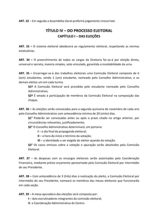 ART. 32 – Em seguida a Assembléia Geral proferirá julgamento irrecorrível.


                     TÍTULO IV – DO PROCESSO ELEITORAL
                              CAPÍTULO I – DAS ELEIÇÕES

ART. 33 – O sistema eleitoral obedecerá ao regulamento eleitoral, respeitando as normas
estatutárias.

ART. 34 – O preenchimento de todos os cargos da Diretoria far-se-á por eleição direta,
universal e secreta, maioria simples, voto vinculado, garantida a inviolabilidade da urna.

ART. 35 – Encarregar-se-á dos trabalhos eleitorais uma Comissão Eleitoral composta de 6
(seis) estudantes, sendo 1 (um) estudante, nomeado pelo Conselho Administrativo, e os
demais eleitos um em cada turma.
        §1º A Comissão Eleitoral será presidida pelo estudante nomeado pelo Conselho
        Administrativo;
        §2º É vetada à participação de membros da Comissão Eleitoral na composição das
        chapas.

ART. 36 – As eleições serão convocadas para a segunda quinzena de novembro de cada ano
pelo Conselho Administrativo com antecedência mínima de 20 (vinte) dias.
       §1° Poderão ser convocadas antes ou após o prazo citado no artigo anterior, por
       circunstâncias relevantes, justificadamente;
       §2° O Conselho Administrativo determinará, em portaria:
               I – o dia final da propaganda eleitoral;
               II – a hora do início e término da votação;
               III – a identidade a ser exigida do eleitor quando da votação.
       §3° Os casos omissos sobre a votação e apuração serão absolvidos pela Comissão
       Eleitoral.

ART. 37 – As despesas com os encargos eleitorais serão autorizadas pela Coordenação
Financeira, mediante prévio orçamento apresentado pela Comissão Eleitoral por intermédio
de seu Presidente.

ART. 38 – Com antecedência de 3 (três) dias à realização do pleito, a Comissão Eleitoral por
intermédio do seu Presidente, nomeará os membros das mesas eleitorais que funcionarão
em cada seção.

ART. 39 – A mesa apuradora das eleições será composta por:
       I – dois escrutinadores integrantes da comissão eleitoral;
       II- a Coordenação Administrativa do Centro.
 