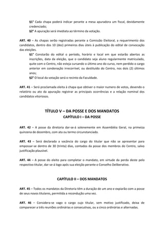 §1° Cada chapa poderá indicar perante a mesa apuradora um fiscal, devidamente
      credenciado;
      §2° A apuração será imediata ao término da votação.

ART. 40 – As chapas serão registradas perante a Comissão Eleitoral, a requerimento dos
candidatos, dentro dos 10 (dez) primeiros dias úteis à publicação do edital de convocação
das eleições.
       §1° Constarão do edital o período, horário e local em que estarão abertas as
       inscrições, data da eleição, que o candidato seja aluno regularmente matriculado,
       quite com o Centro, não esteja cursando o último ano do curso, nem perdido o cargo
       anterior em condenação irrecorrível, ou destituído do Centro, nos dois (2) últimos
       anos;
       §2° O local da votação será o recinto da Faculdade.

ART. 41 – Será proclamada eleita à chapa que obtiver o maior numero de votos, devendo o
relatório ou ato da apuração registrar as principais ocorrências e a relação nominal dos
candidatos vitoriosos.



                  TÍTULO V – DA POSSE E DOS MANDATOS
                               CAPÍTULO I – DA POSSE

ART. 42 – A posse da diretoria dar-se-á solenemente em Assembléia Geral, na primeiza
quinzena de dezembro, com ata ou termo circunstanciado.

ART. 43 – Será declarada a vacância do cargo do titular que não se apresentar para
empossar-se dentro de 30 (trinta) dias, contados da posse dos membros do Centro, salvo
justificação plausível.

ART. 44 – A posse do eleito para completar o mandato, em virtude da perda deste pelo
respectivo titular, dar-se-á logo após sua eleição perante o Conselho Deliberativo.



                          CAPÍTULO II – DOS MANDATOS

ART. 45 – Todos os mandatos da Diretoria têm a duração de um ano e expiarão com a posse
de seus novos titulares, permitida a recondução uma vez.

ART. 46 – Considera-se vago o cargo cujo titular, sem motivo justificado, deixa de
comparecer a três reuniões ordinárias e consecutivas, ou a cinco ordinárias e alternadas.
 