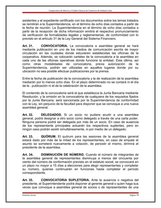 Cooperativa de Ahorro y Crédito Cámara de Comercio de Ambato Ltda.

asistentes y el expediente certificado con los documentos sobre los temas tratados
se remitirán a la Superintendencia, en el término de ocho días contados a partir de
la fecha de reunión. La Superintendencia en el término de ocho días contados a
partir de la recepción de dicha información emitirá el respectivo pronunciamiento
de verificación de formalidades legales y reglamentarias, de conformidad con lo
previsto en el artículo 31 de la Ley General del Sistema Financiero.
Art. 31.
CONVOCATORIA. La convocatoria a asamblea general se hará
mediante publicación en uno de los medios de comunicación escrita de mayor
circulación en las ciudades donde estuvieren establecidas las oficinas de la
cooperativa. Además, se colocarán carteles de la convocatoria a la asamblea en
cada uno de las oficinas operativas donde funcione la entidad. Esta última, así
como otras modalidades de convocatoria, previa autorización de la
Superintendencia, podrán ser utilizadas en aquellos lugares donde por su
ubicación no sea posible efectuar publicaciones por la prensa.
Entre la fecha de publicación de la convocatoria y la de realización de la asamblea
mediarán por lo menos ocho días. En el plazo determinado no se contará ni el día
de la . publicación ni el de la celebración de la asamblea.
El contenido de la convocatoria será el que establezca la Junta Bancaria mediante
Resolución, y la omisión en la convocatoria de cualquiera de los requisitos fijados
por la Junta Bancaria, será sancionada por la Superintendencia de conformidad
con la Ley, sin perjuicio de la facultad para disponer que se convoque a una nueva
asamblea general.
Art. 32.
DELEGADOS. Si un socio no pudiere acudir a una asamblea
general, podrá designar a otro socio como delegado a través de una carta poder.
Ninguna persona podrá ser delegada por más de un socio. En caso de ausencia
de los representante principales actuarán los respectivos suplentes, pero en
ningún caso podrán asistir simultáneamente, ni por medio de un delegado.
Art. 33.
QUÓRUM. El quórum para las sesiones de la asamblea general
estará dado por más de la mitad de los representantes, en caso de empate el
asunto se someterá nuevamente a votación, de persistir el mismo, dirimirá el
presidente de la asamblea.
Art. 34.
DISMINUCIÓN DE NÚMERO. Cuando el número de integrantes de
la asamblea general de representantes disminuya a menos del cincuenta por
ciento del número de conformación previsto en el estatuto social, se convocará en
un plazo no mayor a 15 días a elecciones para elegir representantes y completar
su número, quienes continuarán en funciones hasta completar el período
correspondiente.
Art. 35.
CONVOCATORIA SUPLETORIA. Ante la ausencia o negativa del
presidente, el Superintendente podrá disponer al gerente general o quien haga sus
veces que convoque a asamblea general de socios o de representantes de una
Estatuto Social

Página 10

 