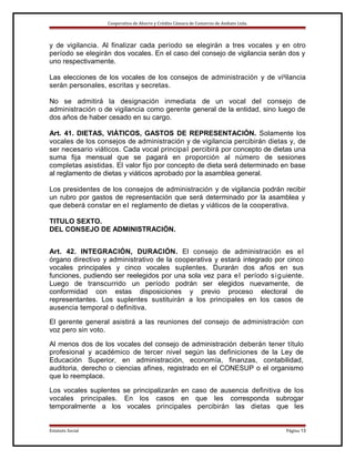 Cooperativa de Ahorro y Crédito Cámara de Comercio de Ambato Ltda.

y de vigilancia. Al finalizar cada período se elegirán a tres vocales y en otro
período se elegirán dos vocales. En el caso del consejo de vigilancia serán dos y
uno respectivamente.
Las elecciones de los vocales de los consejos de administración y de vigilancia
serán personales, escritas y secretas.
No se admitirá la designación inmediata de un vocal del consejo de
administración o de vigilancia como gerente general de la entidad, sino luego de
dos años de haber cesado en su cargo.
Art. 41. DIETAS, VIÁTICOS, GASTOS DE REPRESENTACIÓN. Solamente los
vocales de los consejos de administración y de vigilancia percibirán dietas y, de
ser necesario viáticos. Cada vocal principal percibirá por concepto de dietas una
suma fija mensual que se pagará en proporción al número de sesiones
completas asistidas. El valor fijo por concepto de dieta será determinado en base
al reglamento de dietas y viáticos aprobado por la asamblea general.
Los presidentes de los consejos de administración y de vigilancia podrán recibir
un rubro por gastos de representación que será determinado por la asamblea y
que deberá constar en e l reglamento de dietas y viáticos de la cooperativa.
TITULO SEXTO.
DEL CONSEJO DE ADMINISTRACIÓN.
Art. 42. INTEGRACIÓN, DURACIÓN. El consejo de administración es e l
órgano directivo y administrativo de la cooperativa y estará integrado por cinco
vocales principales y cinco vocales suplentes. Durarán dos años en sus
funciones, pudiendo ser reelegidos por una sola vez para e l período s i g uiente.
Luego de transcurrido un período podrán ser elegidos nuevamente, de
conformidad con estas disposiciones y previo proceso electoral de
representantes. Los suplentes sustituirán a los principales en los casos de
ausencia temporal o definitiva.
El gerente general asistirá a las reuniones del consejo de administración con
voz pero sin voto.
Al menos dos de los vocales del consejo de administración deberán tener título
profesional y académico de tercer nivel según las definiciones de la Ley de
Educación Superior, en administración, economía, finanzas, contabilidad,
auditoria, derecho o ciencias afines, registrado en el CONESUP o el organismo
que lo reemplace.
Los vocales suplentes se principalizarán en caso de ausencia definitiva de los
vocales principales. En los casos en que les corresponda subrogar
temporalmente a los vocales principales percibirán las dietas que les

Estatuto Social

Página 13

 