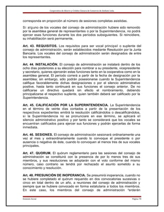 Cooperativa de Ahorro y Crédito Cámara de Comercio de Ambato Ltda.

corresponda en proporción al número de sesiones completas asistidas.
S i a l g uno de los vocales del consejo de administración hubiere sido removido
por la asamblea general de representantes o por la Superintendencia, no podrá
ejercer esas funciones durante los dos períodos subsiguientes. Si reincidiere,
su inhabilitación será permanente.
Art. 43. REQUISITOS. Los requisitos para ser vocal principa l o suplente del
consejo de administración, serán establecidos mediante Resolución por la Junta
Bancaria. Los vocales del consejo de administración serán designados de entre
los representantes.
Art. 44. INSTALACIÓN. El consejo de administración se instalará dentro de los
ocho días posteriores a su elección para nombrar a su presidente, vicepresidente
y secretario, quienes ejercerán estas funciones tanto en la cooperativa como en la
asamblea general. El período correrá a partir de la fecha de designación por la
asamblea; sin embargo, sólo podrán posesionarse cuando la Superintendencia
califique favorablemente dichas designaciones o por el silencio administrative
positive, hasta tanto continuará en sus funciones el consejo anterior. De no
calificarse un directivo quedará sin efecto el nombramiento, debiendo
principalizarse el respectivo suplente, quien también deberá ser calificado por la
Superintendencia.
Art. 45. CALIFICACIÓN POR LA SUPERINTENDENCIA. La Superintendencia
en el término de veinte días contados a partir de la presentación de los
respectivos expedientes emitirá la resolución calificándolos o descalificándolos,
si la Superintendencia no se pronunciare en ese término, se aplicará e l
silencio administrativo positivo y por tanto se considerará que los vocales se
encuentran calificados para ejercer sus funciones y podrán ejercerlas de forma
inmediata.
Art. 46. SESIONES. El consejo de administración sesionará ordinariamente una
vez al mes y extraordinariamente cuando lo convoque el presidente o por
ausencia o negativa de éste, cuando lo convoquen al menos tres de sus vocales
principales.
Art. 47. QUORUM. El quórum reglamentario para las sesiones del consejo de
administración se constituirá con la presencia de por lo menos tres de sus
miembros, y sus resoluciones se adoptarán con el voto conforme del mismo
número, caso contrario se tendrá por rechazado el asunto sometido a su
conocimiento y resolución.
Art. 48. PRESUNCIÓN DE INOPERANCIA. Se presumirá inoperancia, cuando no
se hubiere completado el quórum requerido en dos convocatorias sucesivas o
cinco en total dentro de un año, a reuniones del consejo de administración y
siempre que se hubiere convocado en forma estatutaria a todos los miembros.
En este caso, los miembros del consejo de administración perderán
Estatuto Social

Página 14

 