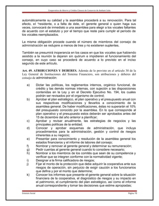 Cooperativa de Ahorro y Crédito Cámara de Comercio de Ambato Ltda.

automáticamente su calidad y la asamblea procederá a su renovación. Para tal
efecto, e l presidente, o a falta de éste, el gerente general o quien haga sus
veces, convocará de inmediato a una asamblea para elegir a los vocales faltantes
de acuerdo con el estatuto y por el tiempo que reste para cumplir el período de
los vocales reemplazados.
La misma obligación procede cuando el número de miembros del consejo de
administración se redujere a menos de tres y no existieren suplentes.
También se presumirá inoperancia en los casos en que los vocales que habiendo
asistido a la reunión la dejaren sin quórum e impidieren el funcionamiento del
consejo, en cuyo caso se procederá de acuerdo a lo previsto en el inciso
segundo de este artículo.
Art. 49. ATRIBUCIONES Y DEBERES. Además de lo previsto en el artículo 30 de la
Ley General de Instituciones del Sistema Financiero, son atribuciones y deberes del
consejo de administración:
a)

b)

c)
d)
e)
f)
g)
h)
i)
j)
k)

Estatuto Social

Dictar las políticas, los reglamentos internos, orgánico funcional, de
crédito y las demás normas internas, con sujeción a las disposiciones
contenidas en la Ley y en el Decreto Ejecutivo No. 194, los cuales
podrán ser revisados por el organismo de control;
Aprobar el plan estratégico, el plan operativo y el presupuesto anual con
sus respectivas modificaciones y llevarlos a conocimiento de la
asamblea general. De haber modificaciones, éstas no superarán el 10%
del presupuesto conocido por la asamblea. En lo que corresponde al
plan operativo y el presupuesto estos deberán ser aprobados antes del
15 de diciembre del año anterior a planificar;
Aprobar y revisar anualmente, las estrategias de negocios y las
principales políticas de la entidad;
Conocer y aprobar esquemas de administración, que incluya
procedimientos para la administración, gestión y control de riesgos
inherentes a su negocio;
Presentar para conocimiento y resolución de la asamblea general los
estados financieros y el informe de labores del consejo;
Nombrar y remover al gerente general y determinar su remuneración;
Pedir cuentas al gerente general cuando lo considere necesario;
Nombrar a los miembros de los comités que sean de su competencia y
verificar que se integren conforme con la normatividad vigente;
Designar a la firma calificadora de riesgos;
Fijar el monto de la protección que debe adquirir la cooperativa ante sus
riesgos de operación, sin perjuicio de exigir caución a los funcionarios
que defina y por el monto que determine;
Conocer los informes que presente el gerente general sobre la situación
financiera de la cooperativa, el diagnóstico de riesgos y su impacto en
el patrimonio, el cumplimiento del plan estratégico, así como el informe
anual correspondiente y tomar las decisiones que estime apropiadas;
Página 15

 