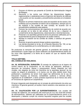 Cooperativa de Ahorro y Crédito Cámara de Comercio de Ambato Ltda.

l)
m)

n)

o)
p)
q)
r)
s)

Conocer el informe que presente el Comité de Administración Integral
de Riesgos;
Sancionar a los socios que infrinjan las disposiciones legales,
reglamentarias o estatutarias previo el ejercicio del derecho de defensa
y de acuerdo con las causales y procedimientos previstos en el estatuto
social;
Resolver en primera instancia los casos de expulsión de los socios y los
conflictos que se presenten al interior de la cooperativa, siempre que no
les implique a los vocales de este consejo, de acuerdo con el
procedimiento establecido este estatuto;
Conocer las comunicaciones del organismo de control de acuerdo con
lo previsto en la letra b) del artículo 36 de la Ley y disponer el
cumplimiento de las disposiciones, observaciones o recomendaciones;
Presentar a la asamblea general la terna de personas calificadas por la
Superintendencia para la designación de auditor externo;
Aprobar la creación de los comités de crédito, a solicitud del gerente
general;
Autorizar al gerente general otorgar poderes especiales; y,
Las demás previstas en la ley, en el Decreto Ejecutivo No. 194, en las
normas expedidas por la Junta Bancaria y en este estatuto.

De producirse la remoción del gerente general, el presidente del consejo de
administración o quien haga sus veces notificará a la Superintendencia dentro de
los cinco días siguientes a la fecha de la sesión en que se resolvió dicha
remoción.
TITULO SÉPTIMO.
DEL CONSEJO DE VIGILANCIA.
Art. 50. INTEGRACIÓN, DURACIÓN. El consejo de vigilancia es el órgano de
control interno de la cooperativa, en los temas de aplicación, alcances y
ejecución de normativa, planes y presupuestos. Estará integrado por tres
vocales, dos elegidos de entre los miembros de la asamblea general, de los
cuales se elegirá al presidente, y al menos uno de ellos deberá tener título
profesional y académico de tercer nivel según las definiciones de la Ley de
Educación Superior, en finanzas, contabilidad, auditoría o ciencias afines,
registrado en el CONESUP, o tener probada experiencia de al menos dos años
en funciones de vigilancia en cooperativas.
El tercer integrante será designado por el consejo de administración de entre sus
miembros. El gerente general y el auditor interno asistirán a las sesiones con voz
y sin voto.
Art. 51. CALIFICACIÓN POR LA SUPERINTENDENCIA. Los vocales del
consejo de vigilancia, con excepción del vocal que es a su vez vocal del consejo
de administración, deberán ser calificados por la Superintendencia previo a su
desempeño y deberán cumplir los mismos requisitos exigidos para los vocales
Estatuto Social

Página 16

 