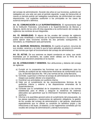 Cooperativa de Ahorro y Crédito Cámara de Comercio de Ambato Ltda.

del consejo de administración. Durarán dos años en sus funciones, pudiendo ser
reelegidos por una sola vez para el período siguiente. Luego de transcurrido al
menos un período podrán ser reelegidos nuevamente, de conformidad con estas
disposiciones. Los suplentes sustituirán a los principales en los casos de
ausencia temporal o definitiva.
Art. 52. COMUNICACIÓN A LA SUPERINTENDENCIA. El representante legal
de la institución financiera, comunicará a la Superintendencia de Bancos y
Seguros, dentro de los ocho (8) días siguientes a la conformación del consejo de
vigilancia, los nombres de sus integrantes.
Art. 53. INHABILIDAD. Si alguno de los vocales del consejo de vigilancia
hubiere sido inhabilitado o removido por la Superintendencia o la asamblea, no
podrá ejercer esas funciones durante los dos períodos subsiguientes. Si
reincidiere, su inhabilitación será permanente.
Art. 54. QUORUM, RENUNCIA, VACANCIA. En cuanto al quórum, renuncia de
sus vocales, vacancia y en todo lo que le fuere aplicable, se estará a lo previsto
en las normas que rigen el funcionamiento del consejo de administración.
Art. 55. ACTAS. De sus sesiones se dejará constancia en actas, que serán
levantadas por el secretario, las cuales serán válidas con la firma de los
miembros que estuvieron presentes en la reunión.
Art. 56. ATRIBUCIONES Y DEBERES. Son atribuciones y deberes del consejo
de vigilancia:
a) Cumplir en la cooperativa las funciones que se establezcan para los
comités de auditoria de las instituciones financieras de conformidad con la
Ley, el Decreto Ejecutivo No. 194 y las normas de las Junta Bancaria;
b) Controlar, supervisar e informar al consejo de administración acerca de los
riesgos que puedan afectar a la cooperativa;
c) Coordinar sus actividades con auditoria interna;
d) Velar por el cumplimiento de las recomendaciones técnicas de las
auditorias interna y externa y las disposiciones emanadas de la
Superintendencia;
e) Controlar que la contabilidad de la cooperativa se ajuste a las normas
establecidas para el efecto y asegurar la existencia de sistemas
adecuados que garanticen que la información financiera sea fidedigna y
oportuna;
f) Informar a la asamblea general sobre el cumplimiento del presupuesto, de
los planes operativos y resoluciones de aplicación obligatoria, la gestión
de los vocales del consejo de administración y del gerente, observando
especialmente que no utilicen su condición en beneficio propio y las
infracciones a las leyes, al estatuto y a los reglamentos cometidos por los
vocales del consejo de administración y demás funcionarios;

Estatuto Social

Página 17

 