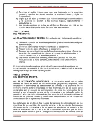 Cooperativa de Ahorro y Crédito Cámara de Comercio de Ambato Ltda.

g) Proponer al auditor interno para que sea designado por la asamblea
general y aprobar los planes anuales de auditoria interna y vigilar su
cumplimiento;
h) Vigilar que los actos y contratos que realicen el consejo de administración
y la gerencia se ajusten a las normas legales, reglamentarias y
estatutarias; e,
i) Las demás previstas en la ley, en el Decreto Ejecutivo No. 194, en las
normas expedidas por la Junta Bancaria y en este estatuto.
TÍTULO OCTAVO.
DEL PRESIDENTE.
Art. 57. ATRIBUCIONES Y DEREES. Son atribuciones y deberes del presidente:
a) Convocar y presidir las asambleas generales y las reuniones del consejo de
administración;
b) Convocar a elecciones de representantes de la cooperativa;
c) Presidir todos los actos oficiales de la cooperativa;
d) Conocer las comunicaciones que la Superintendencia remita e informar de
inmediato del contenido de las mismas al consejo de administración, y
cuando corresponda, a la asamblea general; y,
e) Las demás establecidas en la Ley, el Decreto Ejecutivo No. 194, las
resoluciones de la Junta Bancaria, este estatuto social y la normativa
interna.
El vicepresidente del consejo de administración reemplazará al presidente en
todos los casos de ausencia. A falta de vicepresidente, lo reemplazará el vocal del
consejo que le siga en orden de designación.
TÍTULO NOVENO.
DEL COMITÉ DE CRÉDITO.
Art. 58. INTEGRACIÓN, SOLICITUDES. La cooperativa tendrá uno o varios
comités de crédito en razón de sus necesidades geográficas y logísticas, cuya
integración y atribuciones se establecerán de acuerdo a lo dispuesto en su
normativa interna. Estarán integrados por tres miembros, dos de los cuales serán
designados por el consejo de administración de entre los funcionarios de la
entidad, y por el gerente general de la cooperativa o su delegado, quien lo
presidirá. La función del comité será resolver sobre las solicitudes de crédito en el
marco de las políticas, niveles y condiciones determinados por el consejo de
administración en el reglamento de crédito.
Las solicitudes de crédito de los vocales del consejo de administración, de los
miembros de los comités, del gerente general, y de los demás funcionarios
vinculados de la cooperativa y de las personas vinculadas de acuerdo a los
criterios constantes en la Ley y en la normatividad aprobada por la Junta
Bancaria, serán resueltas por el Consejo de Administración. El informe sobre el
Estatuto Social

Página 18

 
