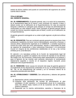 Cooperativa de Ahorro y Crédito Cámara de Comercio de Ambato Ltda.

estado de dichos créditos será puesto en conocimiento del organismo de control
cuando éste lo solicite.
TÍTULO DÉCIMO.
DEL GERENTE GENERAL.
Art. 59. NOMBRAMIENTO. El gerente general, sea o no socio de la cooperativa,
es el representante legal de la misma y será nombrado sin sujeción a plazo y
deberá contar con la calificación de la Superintendencia. En caso de ausencia
temporal o definitiva lo subrogará quien designe el consejo de administración de
conformidad con este estatuto social. Quien subrogue al gerente general deberá
cumplir los mismos requisitos exigidos para el titular y contar con la calificación de
la Superintendencia.
Al gerente general lo subrogarán en su orden el jefe regional o el jefe de la oficina
matriz.
Art. 60. REQUISITOS. Para ser nombrado gerente general se requiere tener título
profesional y académico de tercer nivel en administración, economía y finanzas, o
ciencias afines, debidamente registrado en el CONESUP, o acreditar experiencia
mínima de cuatro años sea como administrador, director o responsable de áreas
de negocios de cooperativas u otras instituciones financieras, y no encontrarse
incurso en ninguna de las prohibiciones establecidas en la Ley y las normas
emitidas por la Junta Bancaria.
En atención a la naturaleza jurídica de la función de representante legal del
gerente general, su gestión se sujetará a las normas de mandato en los términos
del Código Civil. Sus funciones y atribuciones están especificadas en el estatuto y
para el ejercicio de las mismas será suficiente documento el nombramiento
debidamente expedido e inscrito en el respectivo registro mercantil, previa
calificación de la Superintendencia.
Art. 61. REMOCIÓN. Serán causas de remoción del cargo de gerente general el
incumplimiento de las disposiciones contenidas en la Ley, en el Decreto Ejecutivo
No. 194, en las estipulaciones del contrato y en la normativa interna de la
cooperativa prevista para ese efecto.
Art. 62. ATRIBUCIONES Y DEBERES. Son atribuciones y deberes del gerente
general:
a) Representar judicial y extrajudicialmente a la cooperativa;
b) Presentar para aprobación del consejo de administración el plan
estratégico, el plan operativo y el presupuesto anual de la cooperativa,
estos dos últimos hasta máximo el 30 de noviembre del año inmediato
anterior a planificar;
c) Responder por la marcha administrativa, operativa y financiera de la
Estatuto Social

Página 19

 