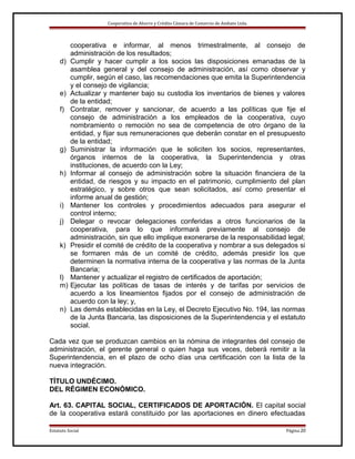 Cooperativa de Ahorro y Crédito Cámara de Comercio de Ambato Ltda.

d)

e)
f)

g)
h)

i)
j)
k)

l)
m)
n)

cooperativa e informar, al menos trimestralmente, al consejo de
administración de los resultados;
Cumplir y hacer cumplir a los socios las disposiciones emanadas de la
asamblea general y del consejo de administración, así como observar y
cumplir, según el caso, las recomendaciones que emita la Superintendencia
y el consejo de vigilancia;
Actualizar y mantener bajo su custodia los inventarios de bienes y valores
de la entidad;
Contratar, remover y sancionar, de acuerdo a las políticas que fije el
consejo de administración a los empleados de la cooperativa, cuyo
nombramiento o remoción no sea de competencia de otro órgano de la
entidad, y fijar sus remuneraciones que deberán constar en el presupuesto
de la entidad;
Suministrar la información que le soliciten los socios, representantes,
órganos internos de la cooperativa, la Superintendencia y otras
instituciones, de acuerdo con la Ley;
Informar al consejo de administración sobre la situación financiera de la
entidad, de riesgos y su impacto en el patrimonio, cumplimiento del plan
estratégico, y sobre otros que sean solicitados, así como presentar el
informe anual de gestión;
Mantener los controles y procedimientos adecuados para asegurar el
control interno;
Delegar o revocar delegaciones conferidas a otros funcionarios de la
cooperativa, para lo que informará previamente al consejo de
administración, sin que ello implique exonerarse de la responsabilidad legal;
Presidir el comité de crédito de la cooperativa y nombrar a sus delegados si
se formaren más de un comité de crédito, además presidir los que
determinen la normativa interna de la cooperativa y las normas de la Junta
Bancaria;
Mantener y actualizar el registro de certificados de aportación;
Ejecutar las políticas de tasas de interés y de tarifas por servicios de
acuerdo a los lineamientos fijados por el consejo de administración de
acuerdo con la ley; y,
Las demás establecidas en la Ley, el Decreto Ejecutivo No. 194, las normas
de la Junta Bancaria, las disposiciones de la Superintendencia y el estatuto
social.

Cada vez que se produzcan cambios en la nómina de integrantes del consejo de
administración, el gerente general o quien haga sus veces, deberá remitir a la
Superintendencia, en el plazo de ocho días una certificación con la lista de la
nueva integración.
TÍTULO UNDÉCIMO.
DEL RÉGIMEN ECONÓMICO.
Art. 63. CAPITAL SOCIAL, CERTIFICADOS DE APORTACIÓN. El capital social
de la cooperativa estará constituido por las aportaciones en dinero efectuadas
Estatuto Social

Página 20

 