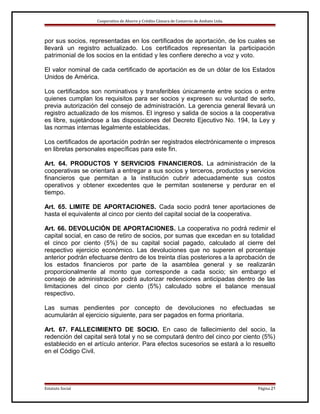 Cooperativa de Ahorro y Crédito Cámara de Comercio de Ambato Ltda.

por sus socios, representadas en los certificados de aportación, de los cuales se
llevará un registro actualizado. Los certificados representan la participación
patrimonial de los socios en la entidad y les confiere derecho a voz y voto.
El valor nominal de cada certificado de aportación es de un dólar de los Estados
Unidos de América.
Los certificados son nominativos y transferibles únicamente entre socios o entre
quienes cumplan los requisitos para ser socios y expresen su voluntad de serlo,
previa autorización del consejo de administración. La gerencia general llevará un
registro actualizado de los mismos. El ingreso y salida de socios a la cooperativa
es libre, sujetándose a las disposiciones del Decreto Ejecutivo No. 194, la Ley y
las normas internas legalmente establecidas.
Los certificados de aportación podrán ser registrados electrónicamente o impresos
en libretas personales específicas para este fin.
Art. 64. PRODUCTOS Y SERVICIOS FINANCIEROS. La administración de la
cooperativas se orientará a entregar a sus socios y terceros, productos y servicios
financieros que permitan a la institución cubrir adecuadamente sus costos
operativos y obtener excedentes que le permitan sostenerse y perdurar en el
tiempo.
Art. 65. LIMITE DE APORTACIONES. Cada socio podrá tener aportaciones de
hasta el equivalente al cinco por ciento del capital social de la cooperativa.
Art. 66. DEVOLUCIÓN DE APORTACIONES. La cooperativa no podrá redimir el
capital social, en caso de retiro de socios, por sumas que excedan en su totalidad
el cinco por ciento (5%) de su capital social pagado, calculado al cierre del
respectivo ejercicio económico. Las devoluciones que no superen el porcentaje
anterior podrán efectuarse dentro de los treinta días posteriores a la aprobación de
los estados financieros por parte de la asamblea general y se realizarán
proporcionalmente al monto que corresponde a cada socio; sin embargo el
consejo de administración podrá autorizar redenciones anticipadas dentro de las
limitaciones del cinco por ciento (5%) calculado sobre el balance mensual
respectivo.
Las sumas pendientes por concepto de devoluciones no efectuadas se
acumularán al ejercicio siguiente, para ser pagados en forma prioritaria.
Art. 67. FALLECIMIENTO DE SOCIO. En caso de fallecimiento del socio, la
redención del capital será total y no se computará dentro del cinco por ciento (5%)
establecido en el artículo anterior. Para efectos sucesorios se estará a lo resuelto
en el Código Civil.

Estatuto Social

Página 21

 